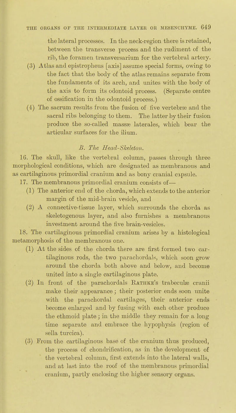 the lateral processes. In the neck-region there is retained, between the transverse process and the rudiment of the rib, the foramen ti-ansvei'sarium for the vertebral arteiy. (3) Atlas and epistrophevis [axis] assume special forms, owing to the fact that the body of the atlas remains separate from the fundaments of its arch, and unites with the body of the axis to form its odontoid process. (Separate centre of ossification in the odontoid process.) (4) The sacrum results from the fusion of five vertebrte and the sacral ribs belonging to them. The latter by their fusion produce the so-called massse laterales, which bear the articular surfaces for the ilium. B. The Head-Skeleton. 16. The skull, like the vertebral column, passes through three morphological conditions, which are designated as membranous and as cartilaginous primordial cranium and as bony cranial capsule. 17. The membranous primordial cranium consists of— (1) The anterior end of the chorda, which extends to the anterior margin of the mid-brain vesicle, and (2) A connective-tissue layer, which surrounds the chorda as skeletogenous layer, and also furnishes a membranous investment around the five brain-vesicles. 18. The cartilaginous primordial cranium arises by a histological metamorphosis of the membranous one. (1) At the sides of the chorda there are first formed two car- tilaginous rods, the two parachordals, which soon grow around the chorda both above and below, and become united into a single cartilaginous plate. (2) In front of the parachordals Rathke's trabeculse cranii make their appearance; their posterior ends soon unite with the parachordal cartilages, their anterior ends become enlarged and by fusing with each other produce the ethmoid plate; in the middle they remain for a long time separate and embrace the hypophysis (region of sella turcica). (3) From the cartilaginous base of the cranium thus produced, the process of chondrification, as in the development of the vertebral column, first extends into the lateral walls, and at last into the roof of the membranous jirimordial cranium, partly enclosing the higher sensory organs.