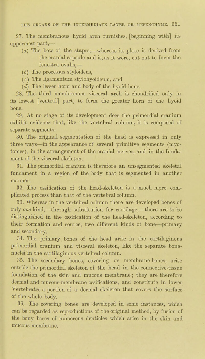 27. The membranous hyoid ai'cli furnishes, [beginning with] its uppermost part,— («) The bow of the stapes,—whereas its plate is derived from the cranial capsule and is, as it were, cut out to form the fenestra ovalis,— (6) The processus styloideus, (c) The ligamentum stylohyoideum, and (d) The lesser horn and body of the hyoid bone. 28. The thii-d membranous visceral arch is chondrified only in its lowest [ventral] part, to form the greater horn of the hyoid bone. 29. At no stage of its development does the primordial cranium exhibit evidence that, like the vertebral column, it is composed of separate segments. 30. The original segmentation of the head is expressed in only three ways—in the appearance of several primitive segments (myo- tomes), in the arrangement of the cranial nerves, and in the funda- ment of the visceral skeleton. 31. The primordial ci-anium is therefore an unsegmented skeletal fundament in a region of the body that is segmented in another manner. 32. The ossification of the head-skeleton is a much more com- plicated process than that of the vertebral column. 33. Whereas in the vertebral column there are developed bones of only one kind,—through substitution for cartilage,—there are to be distinguished in the ossification of the head-skeleton, according to their formation and source, two difl'erent kinds of bone—primai-y and secondary. 34. The primary bones of the head arise in the cartilaginous primordial cranium and visceral skeleton, like the separate bone- nuclei in the cartilaginous vertebral column. 35. The secondary bones, covering or membrane-bones, arise outside the primordial skeleton of the head in the connective-tissue foundation of the skin and mucous membrane; they are therefore dermal and mucous-membrane ossifications, and constitute in lower Vertebrates a portion of a dermal skeleton that covers the surface of the whole body. 36. The covering bones are developed in some instances, whicli can be regarded as reproductions of the original method, by fusion of the bony bases of numerous denticles which arise in the skin and mucous membrane.