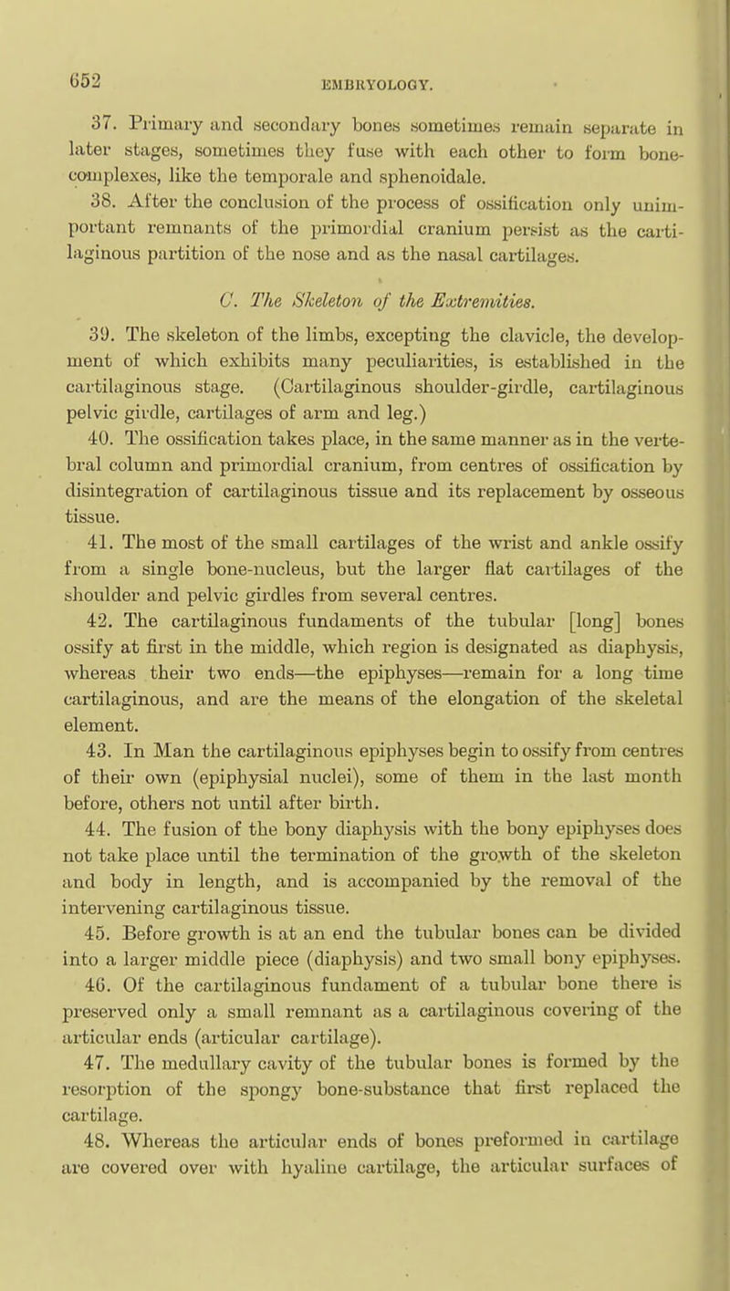 37. Pi'imaiy and secondaiy bonea sometime.s remain separate in later stages, sometimes tliey fuse with each other to form bone- co'iiiplexes, like the temporale and sphenoidale. 38. After the conclusion of the process of ossification only unim- portant remnants of the primordial cranium persist as the carti- laginous partition of the nose and as the nasal cartilages. C. The Skeleton of tJie Extremities. 39. The skeleton of the limbs, excepting the clavicle, the develop- ment of which exhibits many peculiarities, is established in the cartilaginous stage. (Cartilaginous shoulder-girdle, cartilaginous pelvic girdle, cartilages of arm and leg.) 40. The ossification takes place, in the same manner as in the verte- bral column and primordial cranium, from centres of ossification by disintegration of cartilaginous tissue and its replacement by osseous tissue. 41. The most of the small cartilages of the wrist and ankle ossify from a single bone-nucleus, but the larger flat cartilages of the shoulder and pelvic girdles from several centres. 42. The cartilaginous fundaments of the tubular [long] bones ossify at first in the middle, which region is designated as diaphysis, whereas their two ends—the epiphyses—remain for a long time cartilaginous, and are the means of the elongation of the skeletal element. 43. In Man the cartilaginous epiphyses begin to ossify from centres of their own (epiphysial nuclei), some of them in the last month before, others not until after birth. 44. The fusion of the bony diaphysis with the bony epiphyses does not take place until the termination of the growth of the skeleton and body in length, and is accompanied by the removal of the intervening cartilaginous tissue. 45. Before growth is at an end the tubular bones can be divided into a larger middle piece (diaphysis) and two small bony epiphyses. 46. Of the cartilaginous fundament of a tubular bone there is preserved only a small remnant as a cartilaginous covering of the articular ends (articular cartilage). 47. The medullary cavity of the tubular bones is formed by the resorption of the spongy bone-substance that first replaced the cartilage. 48. Whereas the articular ends of bones preformed in cjirtilage are covered over with hyaline cartilage, the articular surfaces of