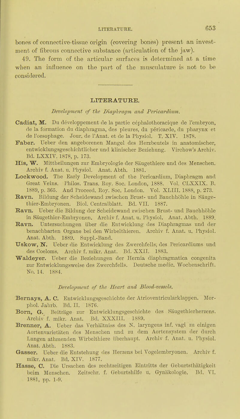 bonos of connectivo-tissuo origin (covering bones) present an invest- ment of fibrous connective substance (articulation of the jaw). 49. The form of the articular surfaces is determined at a time when an influence on the part of the musculatui-e is not to be considered. LITERATURE. Developmmt of the Biapliragm and Perica/rdiimn. Cadiat, M. Du ddveloppement de la partie Cf^phalothoracique de I'embryon, de la formation dii diaphragma, des pleures, du p6rlcarde, du pharynx et de Foesophage. Jour, de I'Anat. et de la Physiol. T. XIV. 1878. Faber. Ueber den angeborenen Mangel des Herzbeutels in anatomischer, entwicklungsgeschichtlicher und klinischer Beziehung. Virchow's Archiv. Bd. LXXIV. 1878, p. 173. His, W. Mittheilungen zur Embryologie der Saugethiere nnd des Menschen. Archiv f. Anat. u. Physiol. Anat. Abth. 1881. Lockwood. The Early Development of the Pericardium, Diaphragm and Great Veins. Philos. Trans. Roy. Soc. London, 1888. Vol. CLXXEX. B. 1889, p. 365. And Proceed. Eoy. Soc. London. Vol. XLIII. 1888, p. 273. Ravn. Bildung der Rcheidewand zwischen Brust- und Bauchhohle in Sauge- thier-Embryonen. Biol. Ceutralblatt. Bd. VII. 1887. Ravn. Ueber die Bildung der Scheidewand zwischen Brnst- und Bauchhohle in Saugethior-Embryonen. Archiv f. Anat. u. Physiol. Anat. Abth. 1889. Ravn. Untersuchungen iiber die Eutvvicklung des Diaphragmas und der benachbarten Organe bei den Wirbelthieren. Archiv f. Anat. u. Physiol. Anat. Abth. 1889. Suppl.-Band. Uskow, N. Ueber die Entwicklung des Zwerchfells, des Pericardiums und des Coeloms. Archiv f. mikr. Anat. Bd. XXII. 1883. Waldeyer. Ueber die Beziehnngen der Hernia diaphragmatica congenita zur Entwicklungsweise des Zwerchfells. Deutsche medic. Wochcnschrift. No. 14. 1884. Bevelopmcnt of tlie Heart and Blood-vessels. Bernays, A. C. Entwicklungsgescliichte der Atrioventricularklappen. Mor- phol. Jabrb. Bd. II. 1876. Born, G. Pjcitriige zur Bntwicklung-sgeschichte des Saugethierherzens. Archiv f. mikr. Anat. Bd. XXXIII. 1889. Brenner, A. Ueber das Verhaltniss des N. laryngeus inf. vagi zu einigen Aortenvarietiitcn des Menschen und zu dem Aortensystcm der dnrch Lungen athmenden Wirbelthiero iiberhaupt. Archiv f. Anat. u. Physiol. Anat. Abth. 1883. Gasaer. Ueber die Entstehung des Ilerzens bei Vogclembryoncn. Archiv f. mikr. Anat. Bd. XIV. 1877. Hasse, C. Die Ursachen de.s rcchtzcitigen Eintritts der Geburtstliiitigkeit bcim Menschen. Zeitschr. f. Geburtshilfc u. Gyniikologie. Bd. VI. 188], pp. 1-9.