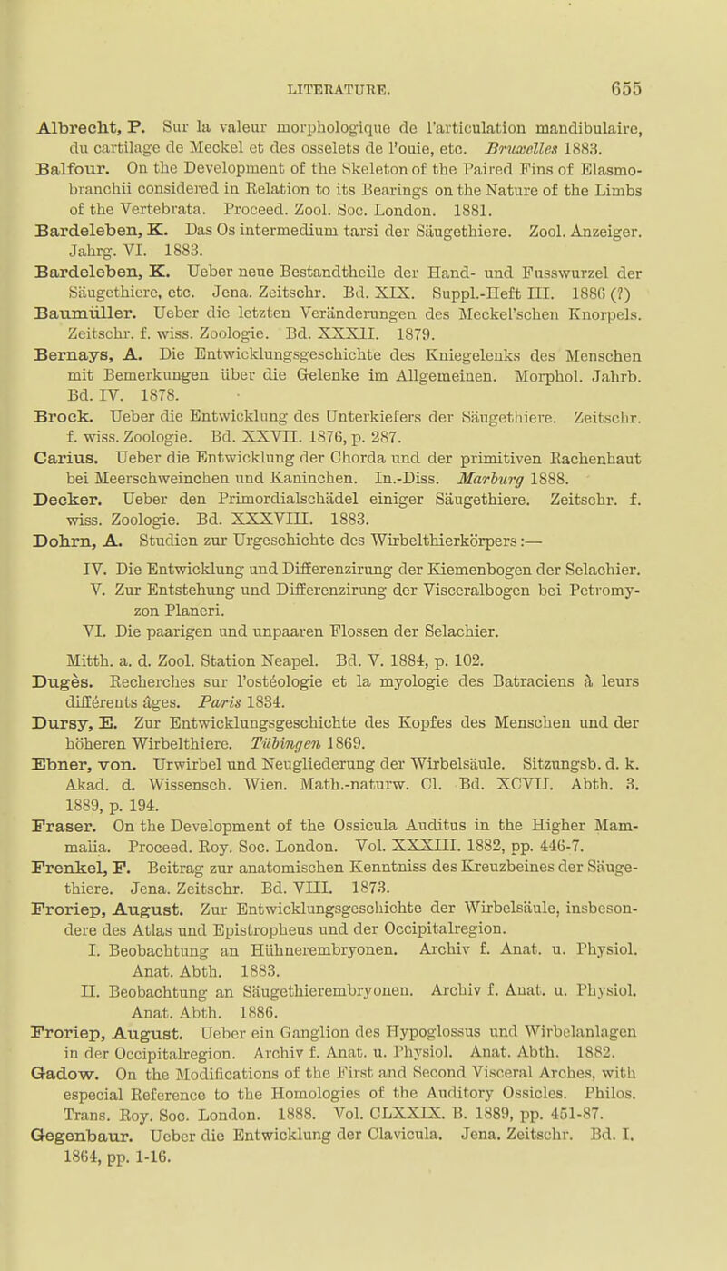 Albreeht, P. Sur la valeur morphologiquo de rarticulation mandibulaire, du cartilage de Meckel et des osselets de I'ouie, etc. Bruxclles 1883. Balfour. Ou the Development of the Skeleton of the Paired Fins of Elasmo- branchii considered in Eelation to its Bearings on the Nature of the Limbs of the Vertebrata. Proceed. Zool. Soc. London. 1881. Bardeleben, K. Das Os intermedium tarsi der Siiugethiere. Zool. Anzeiger. Jahrg. VI. 1883. Bardeleben, K. Ueber neue Bestandtheile der Hand- und Fusswurzel der Siiugethiere, etc. Jena. Zeitschr. Bd. XIX. Suppl.-Heft III. 1880 (?) Baumiiller. Ueber die letzten Veriindemngen des Mcckel'scheii Knorpels. Zeitschr. f. wiss. Zoologie. Bd. XXXII. 1879. Bernays, A. Die Entwieklungsgeschichte des Kniegelenks des Menschen mit Bemerkungen iiber die Gelenke im Allgemeiuen. Morphol. Jahrb. Bd. IV. 1878. Brock. Ueber die Entwicklnng des Unterkiefers der Siiugetliiere. Zeitschr. f. wiss. Zoologie. Bd. XXVII. 1876, p. 287. Carius. Ueber die Entwicklung der Chorda und der primitiven Rachenhaut bei Meerschweinchen und Kaninchen. In.-Diss. Marhurg 1888. Decker. Ueber den Primordialschadel einiger Saugethiere. Zeitschr. f. wiss. Zoologie. Bd. XXXVm. 1883. Dohm, A. Studien zur Urgeschichte des Wirbelthierkbrpers:— IV. Die Entwicklung und DifEerenzirung der Kiemenbogen der Selachier. V. Zur Entstehung und DifEerenzirung der Visceralbogen bei Petromy- zon Planeri. VI. Die paarigen und unpaaren Flossen der Selachier. Mitth. a. d. Zool. Station Neapel. Bd. V. 1884, p. 102. Duges. Eecherches sur I'ost^ologie et la myologie des Batraciens A, leurs dilferents ages. Paris 1834. Dursy, E. Zur Entwieklungsgeschichte des Kopfes des Menschen und der hbheren Wirbelthiere. Tiihingen 1869. Ebner, von. Urwirbel und Neugliederung der Wirbelsjiule. Sitzungsb. d. k. Akad. d. Wissensch. Wien. Math.-naturw. CI. Bd. XCVII. Abth. 3. 1889, p. 194. Eraser. On the Development of the Ossicula Auditus in the Higher Mam- malia. Proceed. Eoy. Soc. London. Vol. XXXIII. 1882, pp. 446-7. Erenkel, P. Beitrag zur anatomischen Kenntniss des Kxeuzbeines der Siiuge- thiere. Jena. Zeitschr. Bd. VIII. 1873. Proriep, August. Zur Entwieklungsgeschichte der Wirbelsaule, insbeson- dere des Atlas und Epistropheus und der Occipitalregion. I. Beobachtung an Huhnerembryonen. Archiv f. Anat. u. Physiol. Anat. Abth. 1883. II. Beobachtung an Siiugethierembryonen. Archiv f. Anat. u. Physiol. Anat. Abth. 1886. Proriep, August. Ueber ein Ganglion des Hypoglossus und VTirbclanlagen in der Occipitalregion. Archiv f. Anat. u. Physiol. Anat. Abth. 1882. Gadow. On the Modifications of the First and Second Visceral Arches, with especial Eeference to the Homologies of the Auditory Ossicles. Philos. Trans. Eoy. Soc. London. 1888. Vol. CLXXIX. B. 1889, pp. 451-87. Gegenbaur. Ueber die Entwicklung der Cla\icula. Jena. Zeit«chr. Bd. I. 1864, pp. 1-16.