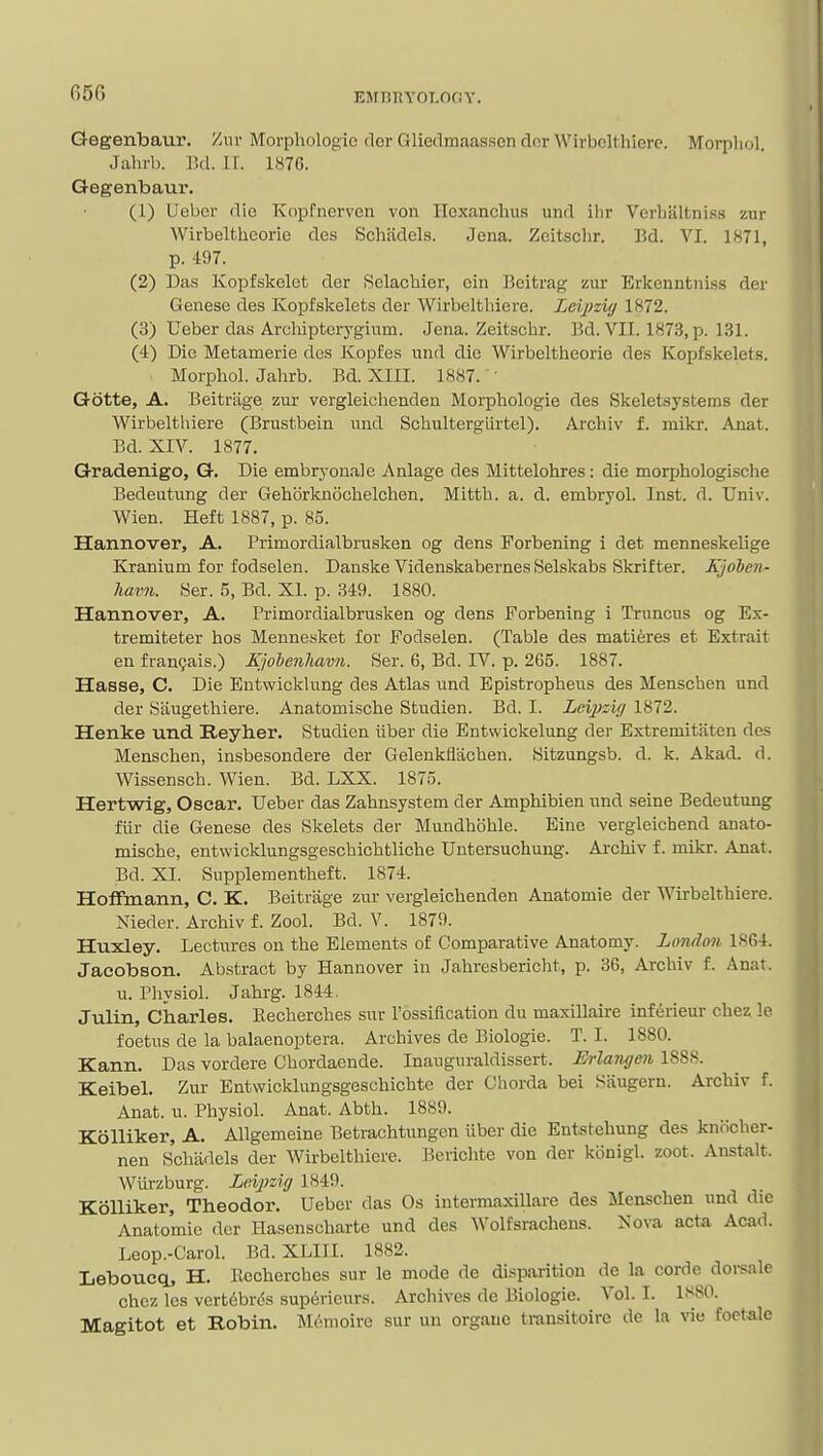 Gegenbaur. Ziu- Morphologic dor Gliedmaasson dor Wirbclthierc. Morpliol. Jahrb. lid. U. 1876. Gegenbaur. (1) Uebcr die Kopfnerven von Hcxanchus und ilir Verbaltni.ss zur Wirbeltheorie des Schadels. Jena. Zeitschr. Bd. VI. 1871, p. 497. (2) Das Kopfskelet der Selachier, cin Beitrag zur Erkenntniss der Genese des Kopfskelcts der Wirbcltliicre. LeijKi// 1872. (3) Ueber das Archiptorygium. Jena. Zeitschr. Bd. VII. 1873, p. 131. (4) Die Metamerie des Kopfes und die Wirbeltheorie des Kopfskelet-s. Morphol. Jahrb. Bd. XIII. 1887. ' Gotte, A. Beitriige zur vergleicheuden Morphologie des Skeletsystems der Wirbelthiere (Brustbein und Schulterglirtel). Archiv f. mikr. Anat. Bd. XIV. 1877. Gradenigo, G. Die embryonal e Anlage des Mittelohres: die morphologische Bedeutung der Gehbrknochelchen. Mitth. a. d. embryol. Inst. d. Univ. Wien. Heft 1887, p. 85. Hannover, A. Primordialbrusken eg dens Forbening i det menneskelige Kranium for fodselen. Danske Videnskabernes Selskabs Skrifter. Kjohen- havn. «er. 5, Bd. XI. p. 349. 1880. Hannover, A. Primordialbrusken og dens Forbening i Truncus og Ex- tremiteter hos Mennesket for Fodselen. (Table des matieres et Extrait en fran9ais.) Kjohenhavn. Ser. 6, Bd. IV. p. 265. 1887. Hasse, C. Die Entwicklung des Atlas und Epistropheus des Menschen und der Saugethiere. Anatomische Studien. Bd. I. Leijiz'u/ 1872. Henke und Reyher. Studien iiber die Entwickelung der Extremitaten des Menschen, insbesondere der Geleukflachen. Sitzungsb. d. k. Akad. d. Wissensch. Wien. Bd. LXX. 1875. Hertwig, Oscar. Ueber das Zahnsystem der Amphibien und seine Bedeutung fur die Genese des Skelets der Mundhbhle. Eine vergleichend anato- mische, entwicklungsgescbichtliche Untersuchung. Archiv f. mikr. Anat. Bd. XI. Supplementheft. 1874. HoflFmann, C. K. Beitrage zur vergleichenden Anatomic der Wirbelthiere. Nieder. Archiv f. Zool. Bd. V. 1879. Huxley. Lectures on the Elements of Comparative Anatomy. London 1864. Jaeobson. Abstract by Hannover in Jahresbericht, p. 36, Archiv f. Anat. u. Physiol. Jahrg. 1844. Julin, Charles. Eecherches sur I'ossification du maxillaire inferieur chez le foetus de la balaenoptera. Archives de Biologic. T. I. 1880. Kann. Das vordere Chordaende. Inauguraldissert. Erlangen 1888. Keibel. Zur Entvvicklungsgeschichte der Chorda bei Saugern. Archiv f. Anat. u. Physiol. Anat. Abth. 1889. Kolliker, A. Allgemeine Betrachtungcn iiber die Entstehung des knbcher- nen Schadels der Wirbelthiere. Berichte von der konigl. zoot. Anstalt. Wiirzburg. Leipzig 1849. Kolliker, Theodor. Uebcr das Os intermaxillare des Menschen und die Anatomic der Hasenscharte und des ^Voltsl•acheus. Xova acta Acad. Leop.-Carol. Bd. XLIII. 1882. Leboueq, H. llecherches sur le mode de disparition de la corde doi-sale chez les vertdbres supericurs. Archives de Biologic. Vol. I. 1880. Magitot et Robin. M6moire sur un orgaue transitoirc dc la vie foctale