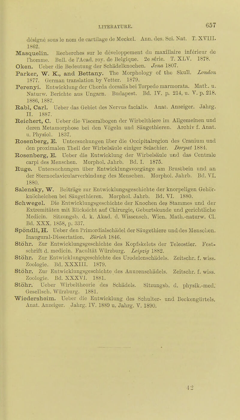 designii sous le nom de cartilage de Meckel. Ann. des. Sci. Nat. T. XVIII. 1862. Masquelin. liechevches sur le developpement du maxillaire infcrieur de I'homme. Bull, de I'Auad. roy. de Belgique. 2e .s6ne. T. XLV. 1878. Oken. I'eber die Bedeutung der Scliiidelknochen. Jeiixv 1807. Parker, W. K., and Bettany. The Morphology of the Skull. Loiulon 1877. (Jerman translation by Vetter. 1879. Perenyi. Entwicklung der Chorda dorsalis bei Torpedo marmorata. Math. u. Naturw. Berichte aus Ungarn. Budapest. Bd. IV. p. 214, u. V. p. 218. 1886, 1887. Rabl, Carl. Ueber das Gebiet des Nervus facialis. Auat. Anzeiger. Jahrg. II. 1887. Reichert, C. Ueber die Visceralbogen der Wirbelthiere im AUgemeinen und deren Metamorphose bei den Vogeln und Saugethieren. Archiv f. Anat. u. Physiol. 1837. Rosenberg, E. Untersuchuugen iiber die Occipitalregion des Cranium und den proximalen Theil der Wirbelsilule einiger Selachier. Dorpat 1884. Rosenberg, E. Ueber die Entwicklung der Wirbelsaule und das Centrale carpi des Menschen. Morphol. Jahrb. Bd. I. 1875. Ruge. Untersuchungen iiber Entwicklungsvorgiinge am Brustbein und an der Sternoclavicularverbindnng des Menschen. Morphol. Jahrb. Bd. VI. 1880. Salensky, W. Beitrage zur Entwicklungsgeschichte der knorpeligen Gehbr- knochelchen bei Saugethieren. Morphol. Jahrb. Bd. VI. 1880. Schwegel. Die Entwicklungsgeschichte der Knochen des Stammes und der Extremitiiten mit Eiicksicht auf Chirurgie, Geburtskunde und gerichtliche Medicin. Sitznngsb. d. k. Akad. d. Wissensch. Wien. Math.-naturw. CI. Bd. XXX. 1858, p. 337. Spondii, H. Ueber den Primordialschadel der Saugetliiere und des Menschen. Inaugural-Dissertation. Zurich 1846. Stohr. Zur Entwicklungsgeschichte des Kopfskelets der Teleostier. Fest- schrift d. medicin. Facultiit Wiirzburg. Leijjzi// 1882. Stohr. Zur Entwicklungsgeschichte des Urodelenschiidels. Zeitschr. f. wiss. Zoologie. Bd. XXXIII. 1879. Stdhr. Zur Entwicklungsgeschichte des Anurenschiidels. Zeitschr. f. wiss. Zoologie. Bd. XXXVI. 1881. Stohr. Ueber Wirbeltheorie des Schiidels. Sitzungsb. d. physik.-med.' Gescllsch. Wiirzburg. 1881. Wiedersheim. Ueber die Entwicklung des Schulter- und BeckcngUrtels. Anat. Anzeiger. Jahrg. IV. 1889 u. Jahrg. V. 1890. •12