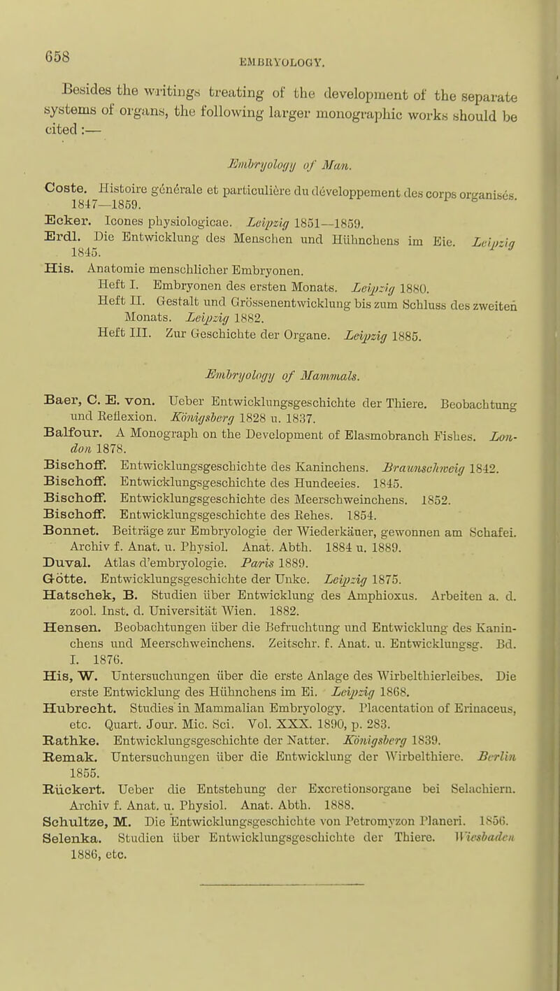 EMBUYOLOGY. Besides the writings treating of the development of the separate systems of organs, the following larger monographic works should be cited:— JSmbryolofjij of Mwii. Coste. Histoire gen(5rale et particuliire du developpement des corps ortranises 1847—1859. ^ ^ Ecker. Icones pbysiologicae. Leipzig 1851—1859. Erdl, Die Bntwicklung des Mensclien und Hlllmcbens im Eie Lcliria 1845. ^ ' •' His. Anatomie menschlicher Embryonen. Heft I. Embryonen des ersten Monats. Leipzig 1880. Heft II. Gestalt und Gros.senentwicklung bis zum Kchluss des zweiten Monats. Leipzig 1882. Helt III. Zur Geschichte der Organe. Leipzig 1885. Hmhryology of Mammals. Baer, C. E. von. Ueber Entwicklnngsgeschichte der Tliiere. Beobachtung und Eeflexion. Konigsborg 1828 u. 1837. Balfour. A Monograph on the Development of Elasmobranch Fishes. Lon- don 1878. BischoflF. Entwicklungsgeschichte des Kaninchens. JBraumohveig 1842. Bisehoff. Entwicklungsge.schichte des Hundeeies. 1845. Bisehoff. Entwicklungsgeschiclite des Meerschweinchens. 1852. Bisehoff. Entwicklungsgeschichte des Eehes. 1854. Bonnet. Beitnige zur Embryologie der Wiederkauer, gewonnen am 8chafei. Archiv f. Anat. u. Physiol. Anat. Abth. 1884 u. 1889. Duval. Atlas d'embryologie. Paris 1889. G-otte. Entwicklungsgeschichte der Unke. Leipzig 1875. Hatschek, B. Studien iiber Entwicklung des Amphioxus. Arbeiten a. d. zool. Inst. d. Universitat Wien. 1882. Hansen. Beobachtungen iiber die Befiuchtung und Entwicklung des Kanin- chens und Meerschweinchens. Zeitschr. f. Anat. u. Entwicklungsg. Bd. I. 1876. His, W. Untersuchungen iiber die erste Anlage des Wirbelthierleibes. Die erste Entwicklung des Hiihnchens im Ei. Leipzig 1868. Hubrecht, Studies in Mammalian Embryology. Placentation of Erinaceus, etc. Quart. Jour. Mic. Sci. Vol. XXX. 18l)0, p. 283. Rathke. Entwicklungsgeschichte der Natter. Konigshcrg 1839. B.emak. Untersuchungen iiber die Entwicklung der AVirbelthiere. Berlin 1855. Riickert. Ueber die Entstehung der Excrctionsorgane bei Selacbiern. Archiv f. Anat. u. Physiol. Anat. Abth. 1888. Schultze, M. Die Entwicklungsgeschichte von Petromyzon Planeri. 1856. Selenka. Studien iiber Entwicklungsgeschichte der Thiere. Wicsbadc/i 1886, etc.