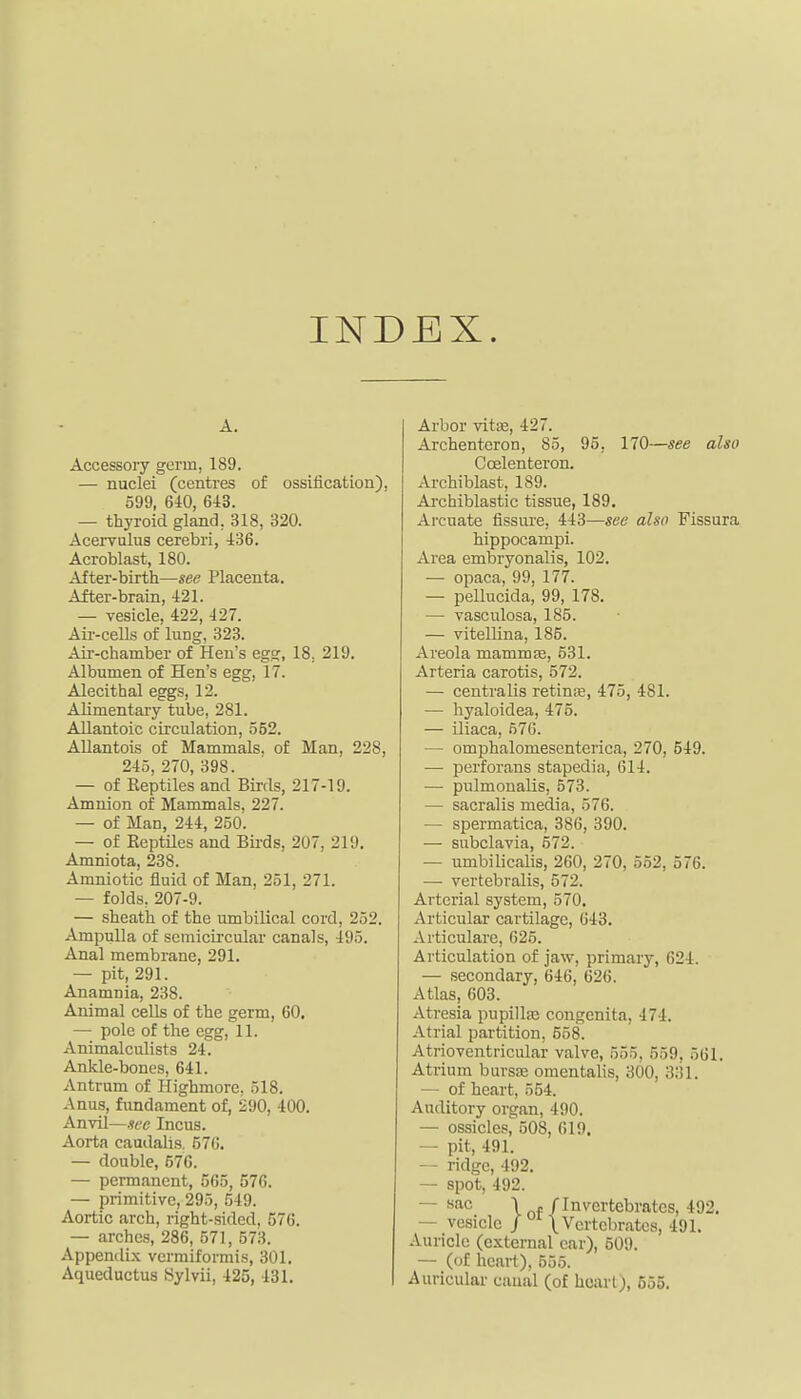 INDEX. A. Accessory germ, 189. — nuclei (centres of ossification), 599, 6i0, 6i3. — thyroid gland, 318, 320. Acervulus cerebri, 436. Acroblast, 180. After-birth—see Placenta. After-brain, 421. — vesicle, 422, 427. Air-cells of luDg, 323. Air-chamber of Hen's egg, 18, 219. Albumen of Hen's egg, 17. Alecithal eggs, 12. Alimentary tube, 281. Allantoic circulation, 552. Allantois of Mammals, of Man, 228, 245, 270, 398. — of Reptiles and Birds, 217-19. Amnion of Mammals, 227. — of Man, 244, 250. — of Reptiles and Bii-ds, 207, 219. Amniota, 238. Amniotic fluid of Man, 251, 271. — folds, 207-9. — sheath of the umbilical cord, 252. Ampulla of semicircular canals, 495. Anal membrane, 291. — pit, 291. Anamnia, 238. Animal cells of the germ, 60. — pole of the egg, 11. Animalculists 24. Ankle-bones, 641. Antrum of Highmore, 518. Anus, fundament of, 290, 400. Anvil—sec Incus. Aorta caudalis. 57G. — double, 676. — permanent, 565, 576. — primitive, 295, 549. Aortic arch, right-sided, 576. — arches, 286, 571, 573. Appendix vermiformis, 301. Aquedactus iSylvii, 425, 431. Arbor vitic, 427. ArchenteroD, 85, 95, 170—see also Coelenteron. Archiblast, 189. Archiblastic tissue, 189. Arcuate fissure, 443—see also Fissura hippocampi. Area embryonalis, 102. — opaca, 99, 177. — pellucida, 99, 178. — vasculosa, 185. — vitellina, 185. Areola mammfe, 531. Arteria carotis, 572. — centralis retinse, 475, 481. — hyaloidea, 475. — iliaca, 576. — omphalomesenterica, 270, 549. — perforans stapedis, 614. — pulmonalis, 573. — sacralis media, 576. — spermatica, 386, 390. — subclavia, 672. — umbilicalis, 260, 270, 552, 576. — vertebralis, 572. Arterial system, 570. Articular cartilage, 643. Articulare, 625. Articulation of jaw, primary, 624. — secondary, 646, 626. Atlas, 603. Atresia pupillis congenita, 474. Atrial partition, 558. Atrioventricular valve, 555, 559, 561. Atrium bursfe omentalis, 300, 331. — of heart, 554. Auditory organ, 490. — ossiclesj^ 508, 619. — pit, 491. — ridge, 492. — spot, 492. — sac \ f/Invertebrates, 492. — vesicle / \ Vertebrates, 491. Auricle (external car), 509. — (of heart), 555. Auricular caual (of heart), 555.