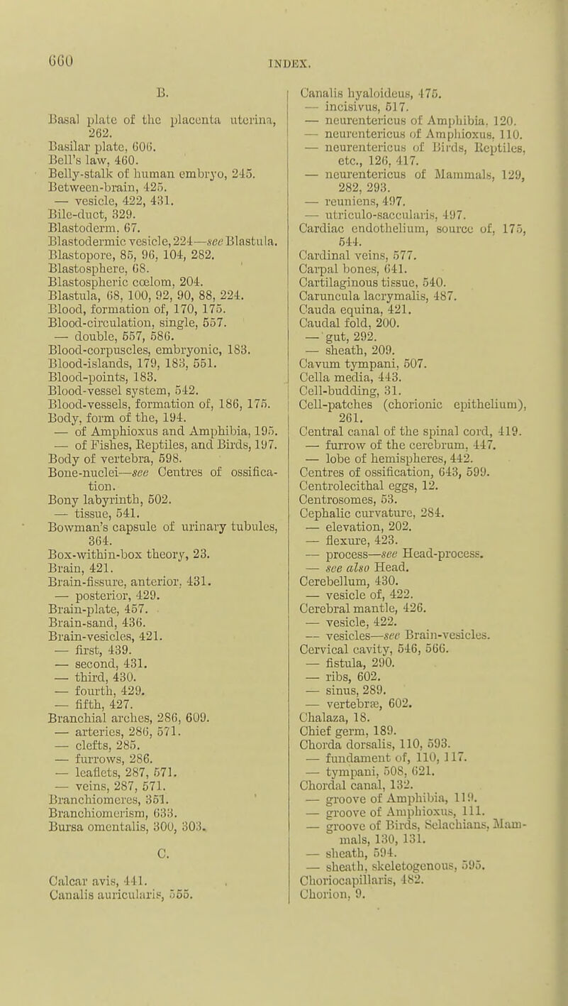 GGO B. Basal plate of tlic placenta utorina, 262. Basilar plate, 60(3. Bell's law, 460. Belly-stalk of human embryo, 245. Between-brain, 42.o. — vesicle, 422, 4i}l. Bile-duct, 329. Blastoderm, 67. Blastodermic vesicle, 224—.seeBlastula. Blastopore, 85, 96, 104, 282. Blastosphere, 68. Blastospheric coelom, 204. Blastula, 68, 100, 92, 90, 88, 224. Blood, formation of, 170, 175. Blood-circulation, single, 557. — double, 657, 586. Blood-corpuscles, embryonic, 183. Blood-islands, 179, 183, 551. Blood-points, 183. Blood-vessel system, 542. Blood-vessels, formation of, 186, 175. Body, form of the, 194. — of Amphioxus and Amphibia, 195. — of Fishes, Eeptiles, and Birds, 197. Body of vertebra, 598. Bone-nuclei—see Centres of ossifica- tion. Bony labyrinth, 502. — tissue, 541. Bowman's capsule of urinary tubules, 364. Box-within-box theory, 23. Brain, 421. Brain-iissure, anterior. 431. — posterior, 429. Brain-plate, 457. Brain-sand, 436. Brain-vesicles, 421. — first, 439. — second, 431. — thii'd, 430. — fourth, 429. — fifth, 427. Branchial arches, 286, 609. — arteries, 286, 571. — clefts, 285. — furrows, 286. — leaflets, 287, 571. — veins, 287, 571. Branchiomercs, 353. Branchioraerism, 633. Bursa omentalis, 300, 303. C. Calcar avi.s, 441. C'analis auricularip, 555. Canalis hyaloideus, 475, — incisivus, 517. — neurentericus of Amphibia, 120. — neurentericus of Amphioxus, 110. — neurentericu.s of lJii-ds, lleptiles, etc., 126, 417. — neurentericus of Mammals, 129, 282, 293. — reuniens, 497. — utriculo-saccularis, 497. Cardiac endothelium, source of, 175, 544. Cardinal veins, 577. Carpal bones, 641. Cartilaginous tissue, 540. Caruncula lacrymalis, 487. Cauda equina, 421. Caudal fold, 200. — gut, 292. — sheath, 209. Cavum tympani, 507. Cella media, 443. Cell-budding, 31. Cell-patches (chorionic epithelium), 261. Central canal of the spinal cord, 419. — furrow of the cerebrum, 447. — lobe of hemispheres, 442. Centres of ossification, 643, 599. Centrolecithal eggs, 12. Centrosomes, 53. Cephalic curvature, 284. — elevation, 202. — flexui-e, 423. — process—see Head-process. — see also Head. Cerebellum, 430. — vesicle of, 422. Cerebral mantle, 426. ■— vesicle, 422. — vesicles—sec Brain-vesicles. Cervical cavity, 546, 566. — fistula, 290. — ribs, 602. — sinus, 289. — vertebrse, 602. Chalaza, 18. Chief germ, 189. Chorda dorsalis, 110, 593. — fundament of, 110, 117. — tympani, 508, 621. Chordal canal, 132. — groove of Amphibia, 119. — groove of Amphioxus, 111. — groove of Birds, Selachians, Mam- mals, 130, 131. — sheath, 594. — shaith, skeletogenous, 595. Choriocapillaris, 482. Chorion, 9.