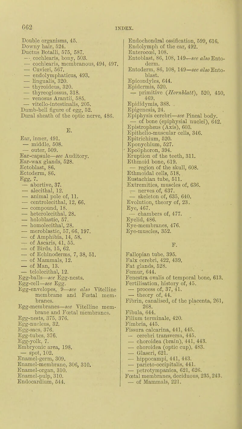 G62 Double organisms, 45. Downy hair, 524. Ductus Botalli, 575, 587. —-. cochlearis, bony, 503. ■— cochlearis, membranous, 494, 497. — Cuvicri, 567. — endolymphaticus, 493. — lingualis, 320. — thyroideus, 320. •— thyreoglossus, 318. — venosus Arantii, 585. — vitello-intcstinalis, 205. Dumb-bell figure of egg, 52. Dui-al sheath of the optic nerve, 486. E. Ear, inner, 491. — middle, 508. — outer, 509. Ear-capsule—see Auditory. Ear-wax glands, 528. Ectoblast, 86. Ectoderm, 86. Kgg, 7. — abortive, 37. — alecithal, 12. — animal pole of, 11. — centrolecithal, 12, 66. — compound, 18. — heterolecithal, 28. — holoblastic, 57. — homolecithal, 28. — meroblastic, 57, 66, 197. — of Amphibia, 14, 58. — of Ascaris, 41, 55. — of Birds, 15, 62. — of Echinoderms, 7, 38, 51. — of Mammals, 12. — of Man, 13. — telolecithal, 12. Egg-balls—see Egg-nests. Egg-cell—see Egg. Egg-envelopes, 9—see (dsn Vitelline membrane and Foetal mem- branes. Egg-membranes—see Vitelline mem- brane and Foetal membranes. Egg-nests, 375, 376. Egg-nui-leus, 32. Egg-sacs, 376. Egg-tubes. 376. Egg-yolk, 7. Embiyonic area, 198. — spot, 102. Enamel-germ, 309. Enamel-membrane, 306, 310. Enamel-organ, 310. Enamel-pulp, 310.. Endocardium, 544. Endochondral ossification, 599, 616, Endolymph of the ear, 492. Enteroccel, 108. Entoblast, 86, 108, li9^see Ento- derm. Entoderm, 86,108, H9—seealsoEnto- blast. Epicondyles, 644. Epidermis, 520. — primitive {Hovnllatt), 520, 450, 469. Epididymis, 388. . Epigenesis, 24. Epiphysis cerebri—see Pineal body. — of bone (epiphysial nuclei), 642. Epistropheus (Axis), 603. Epithelio-muscular cells, 346. Epitrichium, 520. Eponychium, 527. • Epoophoron, 394. Eruption of the teeth, 311. Ethmoid bone, 619. — region of the skull, 608. Ethmoidal cells, 518. Eustachian tube, 511. Extremities, muscles of, 636. — nerves of, 637. — skeleton of, 635, 640. Evolution, theory of, 23. Eye, 467. — chambers of, 477. Eyelid, 486. Eye-membranes, 476. Eye-muscles, 352. F. Fallopian tube. 395. Falx cerebri, 422, 439. Fat glands, 528. Femur, 644. Fenestra ovalis of temporal bone, 613. Fertilisation, history of, 45. — process of, 37, 41. — theory of, 44. Fibrin, canalised, of the placenta, 261, 268. Fibula, 644. Filium terminale, 420. Fimbria, 445. Fissura calcarina, 441, 445. — cerebri transveren, 445. — choroidea (brain), 441, 443. — choroidea (optic cup), 483. — Grlaseri, 621. — hippocampi, 441, 443. — parieto-occipitalis, 441. — petrotympanica, 621, 626. Foetal membranes, deciduous, 2.S5,243. — of Mammals, 221.