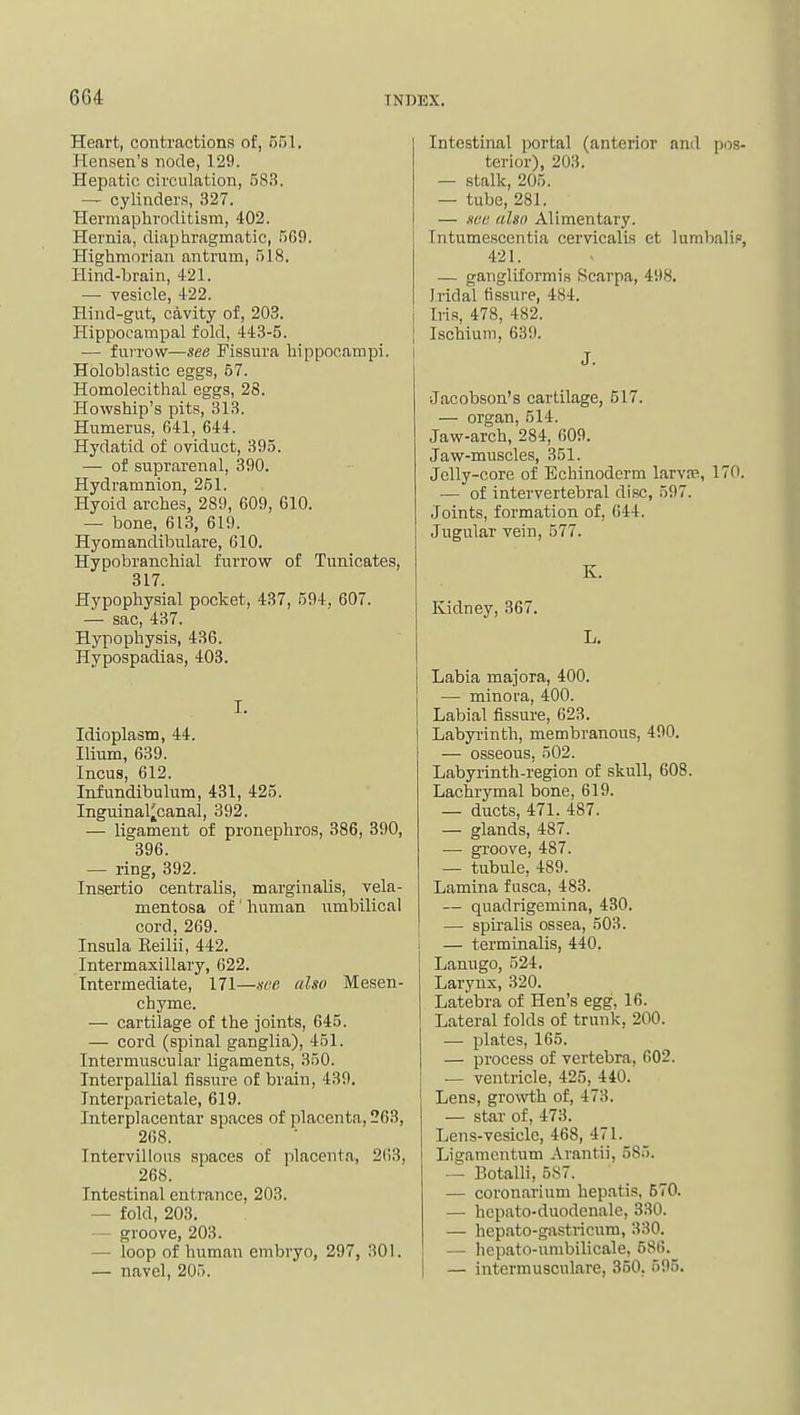 Heart, contractions of, 551. Hensen's node, 129. Hepatic circulation, 58.S. — cylinders, 327. Hermaphroditism, 402. Hernia, diaphragmatic, 569. Highmorian antrum, 518. Hind-brain, 421. — vesicle, 422. Hind-gut, cavity of, 203. Hippocampal fold, 443-5. — furrow—see Fissura hippocampi. Holoblastic eggs, 57. Homolecithal eggs, 28. Howship's pits, 313. Humerus, 641, 644. Hydatid of oviduct, 395. — of suprarenal, 390. Hydramnion, 251. Hyoid arches, 289, 609, 610. — bone, 613, 619. Hyomandibulare, 610. Hypobranchial furrow of Tunicates, 317. Hypophysial pocket, 437, 594, 607. — sac, 437. Hypophysis, 4.36. Hypospadias, 403. I- Idioplasm, 44. Ilium, 639. Incus, 612. Infundibulum, 431, 425. Inguinal^canal, 392. — ligament of pronephros, 386, 390, 396. — ring, 392. Insertio centralis, marginalis, vela- mentosa of ' human nmbilical cord, 269. Insula Eeilii, 442. Intermaxillary, 622. Intermediate, 171—see also Mesen- chyme. — cartilage of the joints, 645. — cord (spinal ganglia), 451. Intermuscular ligaments, 350. Interpallial fissure of brain, 439. Interparietale, 619. Interplacentar spaces of placenta, 263, 268. Intervillous spaces of placenta, 2()3, 268. Intestinal entrance, 203. — fold, 203. — groove, 203. — loop of human embryo, 297, 301. — navel, 205. Intestinal portal (anterior and pos- terior), 203. -- stalk, 205. — tube, 281. — see (dsn Alimentary. Intumescentia cervicalis et lumbalif, 421. — gangliformis Scarpa, 498. Iridal fissure, 484. Iris, 478, 482. Ischium, 639. J. Jacobson's cartilage, 517. — organ, 514. Jaw-arch, 284, 609. Jaw-muscles, 351. Jelly-core of Echinoderm larv?p., 170. — of intervertebral disc, 597. Joints, formation of, 644. Jugular vein, 577. K. Kidney, 367. L. Labia majora, 400. — minora, 400. Labial fissure, 623. Labyrinth, membranous, 490. — osseous, 502. Labyrinth-region of skull, 608. Lachrymal bone, 619. — ducts, 471. 487. — glands, 487. — groove, 487. — tubule, 489. Lamina fusca, 483. — quadrigemina, 430. — spiralis ossea, 503. — terminalis, 440. Lanugo, 524. Larynx, 320. Latebra of Hen's egg, 16. Lateral folds of trunk, 200. — plates, 165. — process of vertebra, 602. — ventricle, 425, 440. Lens, growth of, 473. — star of, 473. Lens-vesicle, 468, 471. Ligamcntum Arantii, 685. — Botalli, 587. — coron.arium hepatis, 570. — hcpato-duodenale, 330. — hepato-gastricum, 330. — hepato-umbiUcale, 586. — intermusculare, 350. 595.