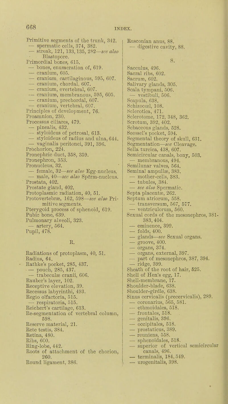 Pi-imitivc segments of tbe trunk, 312. — spermatic cells, ;i74, 382. — streak, 121, 133,135, six also Blastopore, rrimordial bones, 615. — bones, enumeration of, 619. — cranium, G05. —• cranium cartilaginous, 595, 607. — cranium, chordaL 607. — cranium, evertebral, 607. — cranium, membranous, 595, 605. — cranium, prechordal, 607. •— cranium, vertebral, 607. Principles of develojjment, 76. Proamnion, 230. Processus clliares, 479. — pinealis, 432. — styloideus of petrosal, 613. — styloideus of radius and ulna, 644. — vaginalis peritonei, 391, 396. Prbchorion, 224. Pronephric duct, 358, 359. Pronepliron, 353. Pronucleus, 32. — female, 32—see also Egg-nucleus. — male, 40—see also SpSrm-nucleus. Prostata, 402, Prostate gland, 402. Protoplasmic radiation, 40, 51. Protovertebrte, 162, 598—see also Pri- mitive segments. Ptervgoid process of sphenoid, 619. Pubic bone, 639. Pulmonary alveoli, 323. — artery, 564. Pupil, 478. E, Eadiations of protoplasm, 40, 51. Eadius, 64. Eathke's pocket, 285, 437. — pouch, 285, 437. — trabeculiB cranii, 606. Eauber's layer, 102. Eeceptive elevation, 39. Eecessus labyrinthi, 493. Eegio olfactoria, 515. — respiratoria, 515. Eeichert's cartilage, 613. Ee-segmentation of vertebral column, 598. Eeserve material, 21. Eete testis, 384. Eetina, 480. Eibs, 6C0. Elng-lobe, 442. Eoots ot attachment of the chorion, 260. Eound ligament, 386. Eusconian anus, 88. — digestive cavity, 88. S. Sacculus, 496. Sacral ribs, 602. Sacrum, 602. Salivary glands, 305. Scala tympani, 506. — vcstibuli, 506. Scapula, 638. Schizoccel, 108. Sclerotica, 471. Sclerotome, 172, 348, 362. Scrotum, 392, 402. Sebaceous glands, 528. Seessel's pocket, 594. Segmental theory of skull, 631. Segmentation—see Cleavage. Sella turcica, 438, 607. Semicircular canals, bony, 503. — membranous, 494. Semilunar valves, 564. Seminal ampuUfe, 383. — mother-cells, 383. — tubules, ,384. — see also Spermatic. Septa placentfe, 262. Septum atriorum, 558. — transversum, 567, 577. — ventriculorum, 560. Sexual cords of the mesonephros. 381- 383, 404. — eminence, 399. — folds, 400. — glands—see Sexual organs. — groove, 400. — organs, 374. — organs, external, 397. — part of mesonephros, 387. 394. — ridge, 399. Sheath of the root of hair, 625. Shell of Hen's egg, 17. Shell-membrane, 17. Shoulder-blade, 638. Shoulder-girdle, 638. Sinus cervicalis (precervicalis), 289. — coronarius, 565, 581. — ethmoidales, 518. — fi-ontales, 518. — genitalis, 396. — occipitales, 518. — prostaticus, 389. — reuniens, 558. — sphenoidales, 518. — superior of vertical semicircular can.als, 496. — terminalis, 184,549. — urogenitalis, 398.