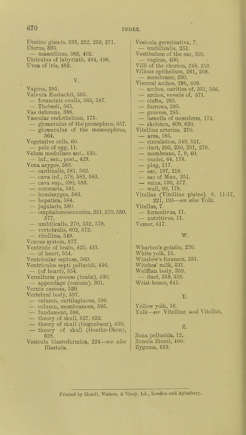 Uterine glands, 235, 252, 253, 271. Uterus, 39.5. — niasculinus, 389, 402, Utriculua of labyrinth, 494, 496. Uvea of iris, 483. V. Vagina, 395. Valvula Eustaehii, 565. — foraminis ovalis, 565, 587. — Thebesii, 565. Vas deferens, 388. Vascular endotheliuni, 175. — glomerulus of the pronephros, 357. — glomerulus of the mesonephros, 364. Vegetative cells, 60. — pole of egg, 11. Velum meduUare ant., 430, — inf., sen., post., 429. Vena azygos, 583. — cardinalis, 581, 582. — cava inf., 578, 582, 583. — cava sup., 580, 583. — coronaria, 581. — hemiazygos, 583. — hepatica, 584. — jugularis, 580. — omphalomesenterica, 251. 270, 550, 577. — umbilicalis, 270, 552, 578. — vertebralis, 602, 572. — vitellina, 549. Venous system, 577. Ventricle of brain, 425, 431. — of heart, 554. Ventricular septum, 560. Ventriculus septi pellucidi, 416. —■ (of heart), 554. Vermiform process (brain), 430. — appendage (coecum), 301. Vemix caseosa, 520. Vertebral body, 597. — column, cartilaginous, 596. — column, membranous, 595. — fundament, 596. — theory of skull, 627, 632. — theory of skull (Gegcnbaur), 630. — theory of skull (Goethe-Okcn), 628. Vcsicula blastodermica, 224—sec also Blastula. Vcsicula germinativa, 7. — umbilicalis, 251. Vestibulum of the ear, 505. — vagintc, 400. Villi of the chorion, 248, 259. Villous epithelium, 261, 268. — membrane, 230. Visceral arches, 286, 609. — arches, cavities of, 351, 566. — arches, vessels of, 571. — clefts, 285. — furrovifs, 285. — grooves, 285. — lamella of mesoderm, 174. — skeleton, 609, 620. Vitelline arteries, 270. — area, 185. — circulation, 549, 551. — duct, 205, 230, 251, 270. — membrane, 7, 9, 40. — nuclei. 64, 178. — plug, 117. — sac, 197, 218. — sac of Man, 251. — veins, 550, 577. — wall, 99, 178. Vitellus (Vitelline plates), 8, 11 221, 195—6X'e also Yolk. ViteUus, 7. — formativus, 11. — nutritivus, 11. Vomer, 617. W. Wharton's gelatin, 270. White yolk, 15. Winslows foramen, 331. Witches' milk, 531. Wolffian body, 359. — duct, 358, 359. Wrist-bones, 641. Y. Yellow yolk, 16. Yolk—sir Vitelline and Vitcllu?. Z. Zona pcllucida. 12. Zonula Zinnii, 480. Zygoma, 619. Printed by Hazoll, Watson, & Vinoy, JA., London and Aylesbury.