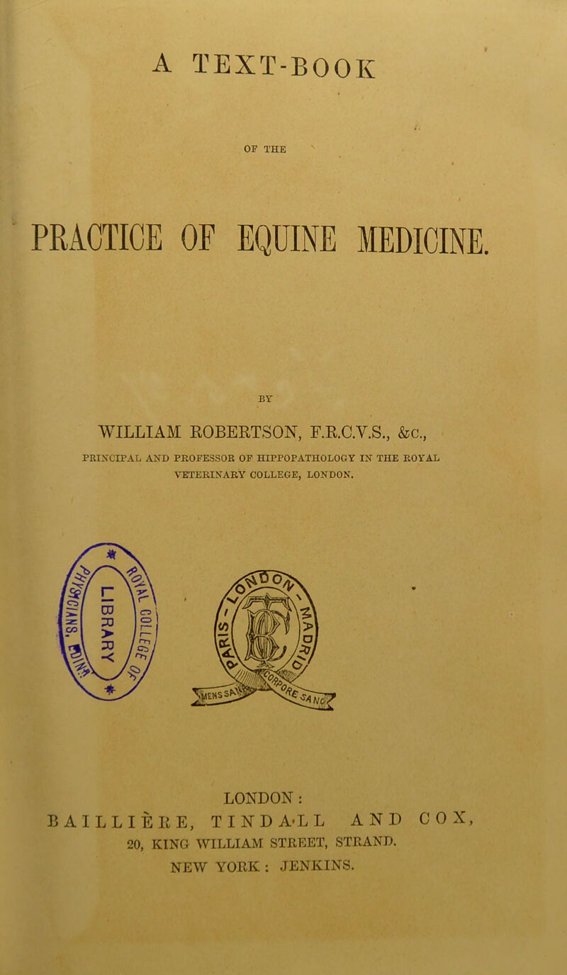 A TEXT-BOOK OF THE I / PRACTICE OF EQUINE MEDICINE BY WILLIAM ROBERTSON, F.R.C.Y.S., &c., PRINCIPAL AND PROFESSOR OF HIPPOPATHOLOGY IN THE ROYAL VETERINARY COLLEGE, LONDON. LONDON: BAILLIEIIE, TINDA’LL AND COX, 20, KING WILLIAM STREET, STRAND. NEW YORK : JENKINS.