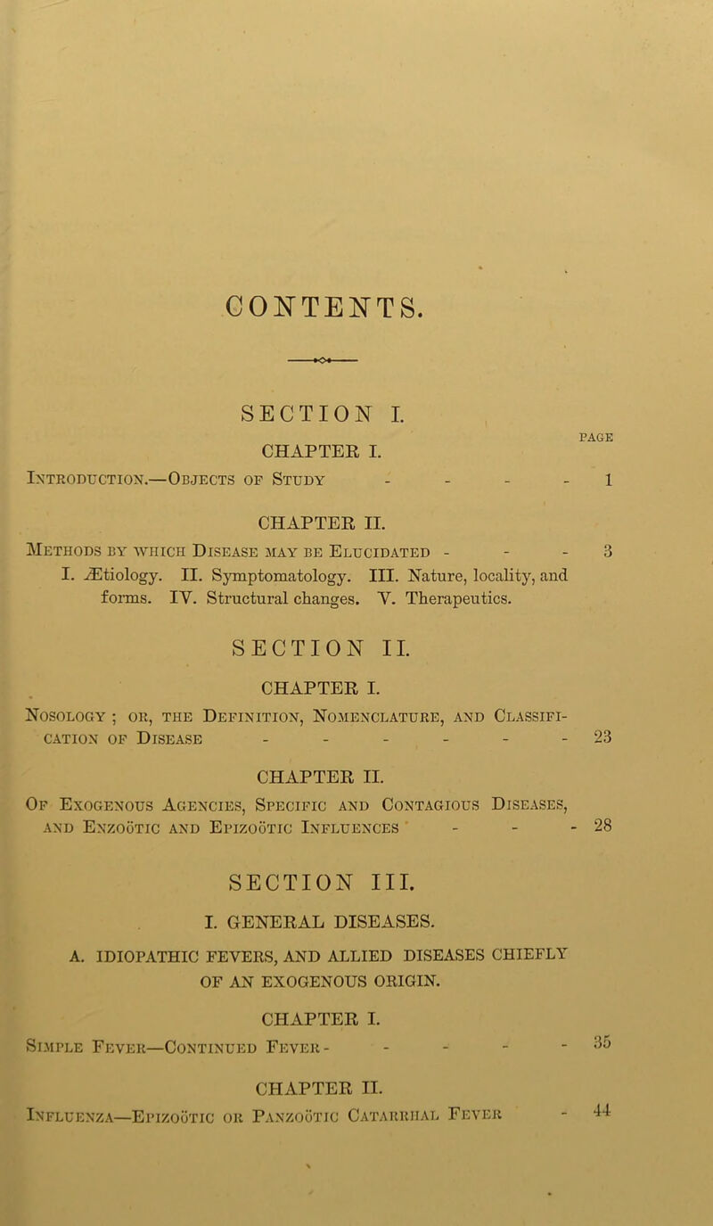 CONTENTS SECTION I. PAGE CHAPTER I. Introduction.—Objects of Study - 1 CHAPTER II. Methods by which Disease may be Elucidated - - 3 I. ^Etiology. II. Symptomatology. III. Nature, locality, and forms. IY. Structural changes. Y. Therapeutics. SECTION II. CHAPTER I. Nosology ; or, the Definition, Nomenclature, and Classifi- cation of Disease - - - - - - 23 CHAPTER II. Of Exogenous Agencies, Specific and Contagious Diseases, and Enzootic and Epizootic Influences - - - 28 SECTION III. I. GENERAL DISEASES. A. IDIOPATHIC FEVERS, AND ALLIED DISEASES CHIEFLY OF AN EXOGENOUS ORIGIN. CHAPTER I. Simple Fever—Continued Fever - CHAPTER II. Influenza—Epizootic or Panzootic Catarrhal Fever 44