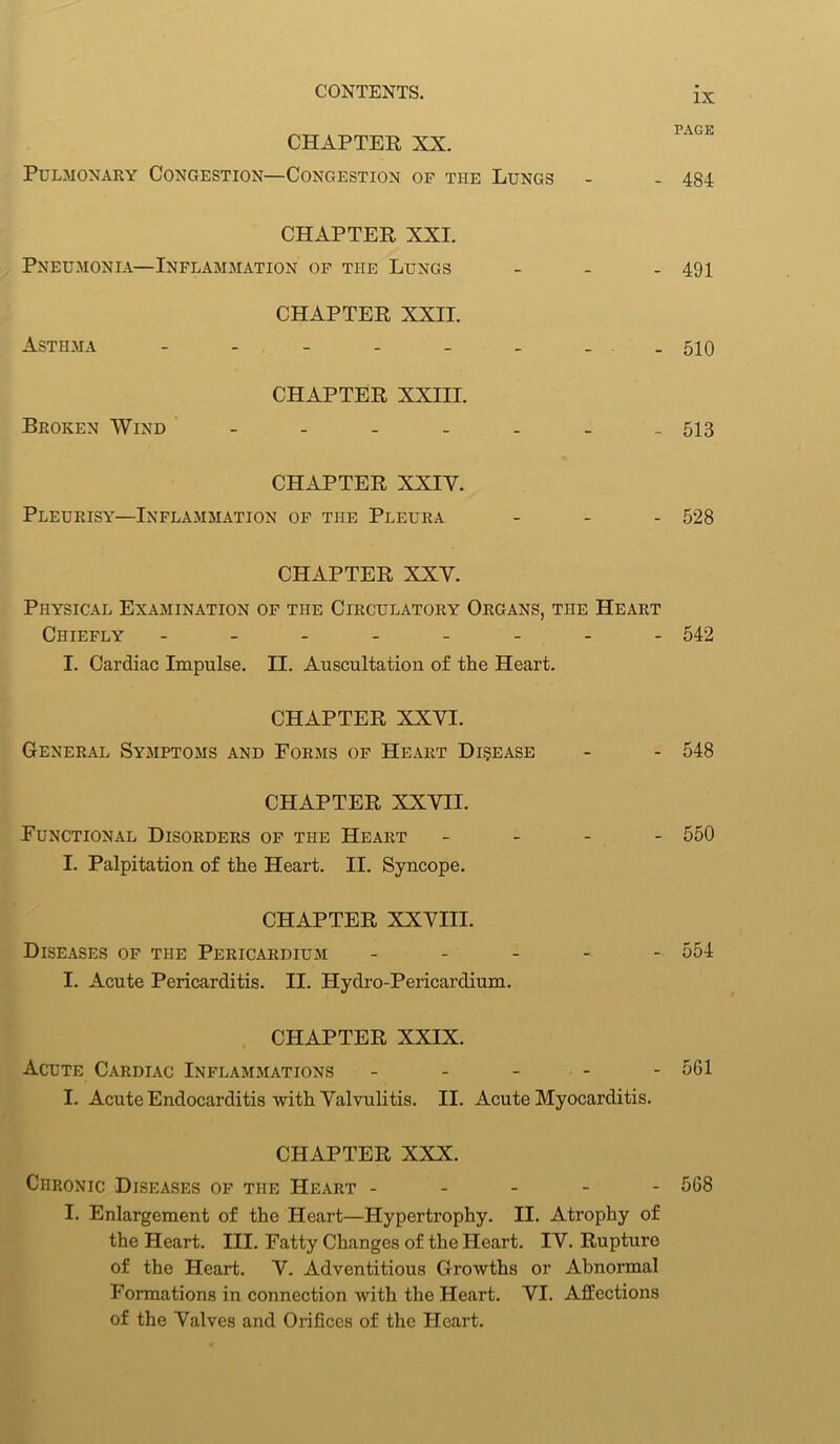 IX CHAPTER XX. Pulmonary Congestion—Congestion of the Lungs - - 484 CHAPTER XXI. Pneumonia—Inflammation of the Lungs - - - 491 CHAPTER XXII. Asthma - - - - - - . . 510 CHAPTER XXIII. Broken Wind - - - - - - - 513 CHAPTER XXIY. Pleurisy—Inflammation of the Pleura - - - 528 CHAPTER XXY. Physical Examination of the Circulatory Organs, the Heart Chiefly -------- 542 I. Cardiac Impulse. II. Auscultation of the Heart. CHAPTER XXVI. General Symptoms and Forms of Heart Disease - - 548 CHAPTER XXVII. Functional Disorders of the Heart - 550 I. Palpitation of the Heart. II. Syncope. CHAPTER XXVIII. Diseases of the Pericardium ----- 551 I. Acute Pericarditis. II. Hydro-Pericardium. CHAPTER XXIX. Acute Cardiac Inflammations ----- 561 I. Acute Endocarditis with Valvulitis. II. Acute Myocarditis. CHAPTER XXX. Chronic Diseases of the Heart ----- 568 I. Enlargement of the Heart—Hypertrophy. II. Atrophy of the Heart. III. Fatty Changes of the Heart. IV. Rupture of the Heart. V. Adventitious Growths or Abnormal Formations in connection with the Heart. VI. Affections of the Valves and Orifices of the Heart.