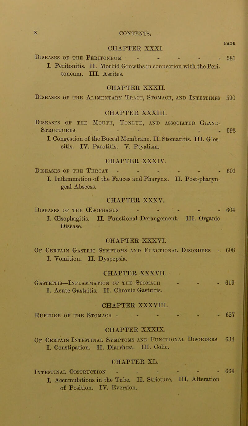 PAGE CHAPTER XXXI. Diseases of the Peritoneum - 581 I. Peritonitis. II. Morbid Growths in connection with the Peri- toneum. III. Ascites. CHAPTER XXXII. Diseases of the Alimentary Tract, Stomach, and Intestines 590 CHAPTER XXXIII. Diseases of the Mouth, Tongue, and associated Gland- Structures ------- 593 I. Congestion of the Buccal Membrane. II. Stomatitis. III. Glos- sitis. IY. Parotitis. Y. Ptyalism. CHAPTER XXXIY. Diseases of the Throat - - - - - - 601 I. Inflammation of the Fauces and Pharynx. II. Post-pharyn- geal Abscess. CHAPTER XXXY. Diseases of the (Esophagus ----- 604 I. (Esophagitis. II. Functional Derangement. IH. Organic Disease. CHAPTER XXXYI. Of Certain Gastric Symptoms and Functional Disorders - 608 I. Yomition. II. Dyspepsia. CHAPTER XXXYII. Gastritis—Inflammation of the Stomach - 619 I. Acute Gastritis. II. Chronic Gastritis. CHAPTER XXXYIII. Rupture of the Stomach ------ 627 CHAPTER XXXIX. Of Certain Intestinal Symptoms and Functional Disorders 634 I. Constipation. II. Diarrhoea. III. Colic. CHAPTER XL. Intestinal Obstruction ------ 664 I. Accumulations in the Tube. II. Stricture. III. Alteration of Position. IV. Eversion.
