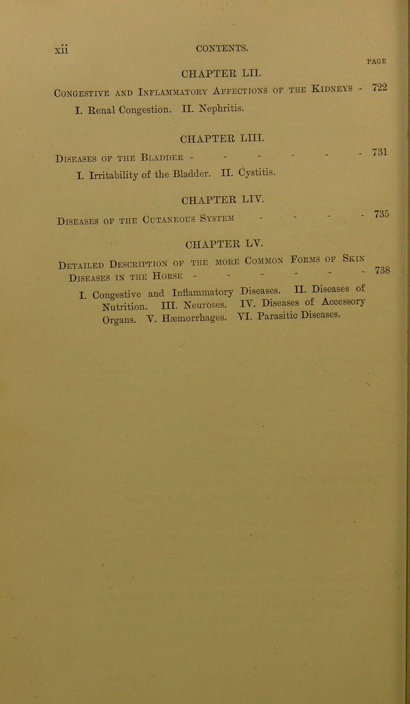CHAPTER LII. Congestive and Inflammatory Affections of the Kidneas I. Renal Congestion. II. Nephritis. PAGE 722 CHAPTER LIII. Diseases of the Bladder - I. Irritability of the Bladder. II. Cystitis. CHAPTER LIY. Diseases of the Cutaneous System CHAPTER LY. Detailed Description of the more Common Forms of Skin- Diseases in the Horse - I. Congestive and Inflammatory Diseases. II. Diseases of Nutrition. III. Neuroses. IV. Diseases of Accessory Organs. Y. Hcemorrhages. YI. Parasitic Diseases.