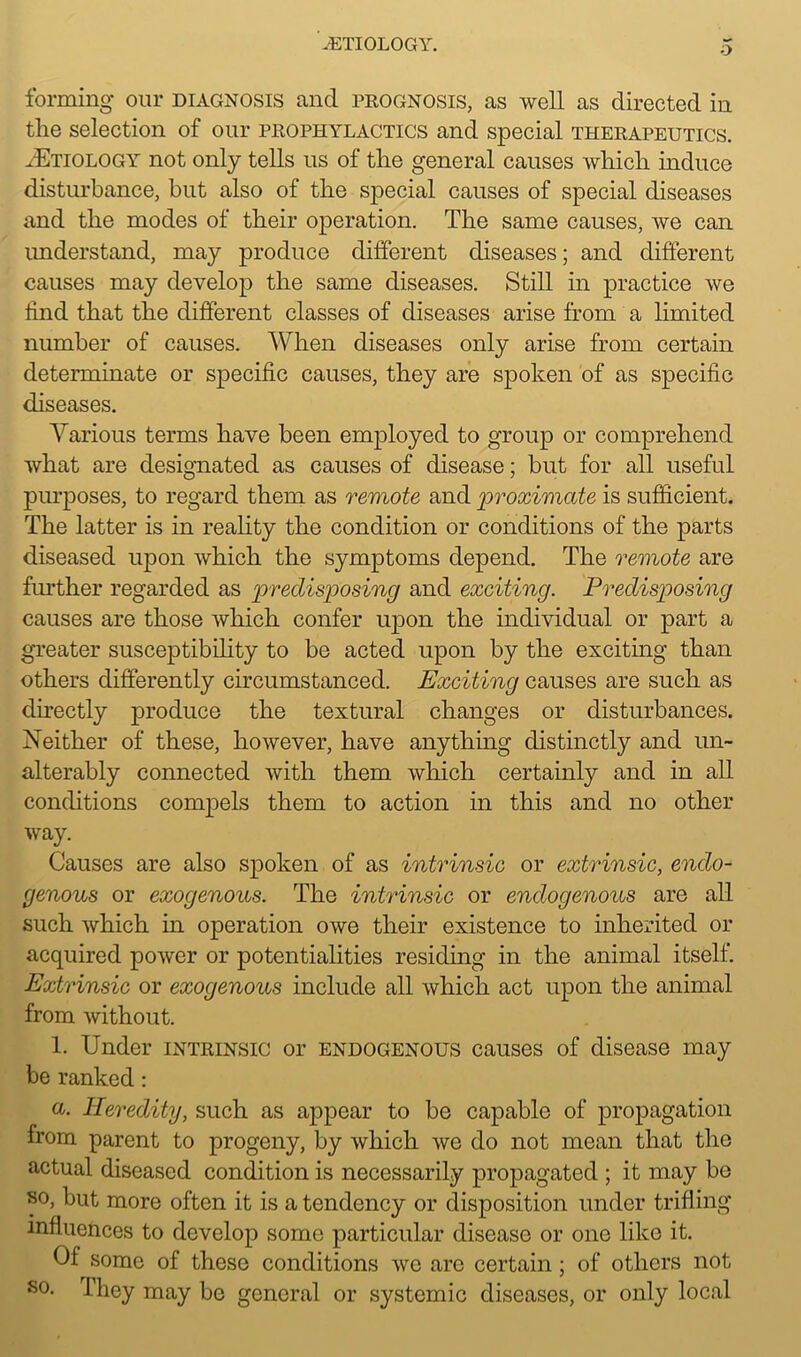 9 forming our diagnosis and prognosis, as well as directed in the selection of our prophylactics and special therapeutics. yEtiology not only tells us of the general causes which induce disturbance, but also of the special causes of special diseases and the modes of their operation. The same causes, we can understand, may produce different diseases; and different causes may develop the same diseases. Still in practice we find that the different classes of diseases arise from a limited number of causes. When diseases only arise from certain determinate or specific causes, they are spoken of as specific diseases. Various terms have been employed to group or comprehend what are designated as causes of disease; but for all useful purposes, to regard them as remote and 'proximate is sufficient. The latter is in reality the condition or conditions of the parts diseased upon which the symptoms depend. The remote are further regarded as predisposing and exciting. Predisposing causes are those which confer upon the individual or part a greater susceptibility to be acted upon by the exciting than others differently circumstanced. Exciting causes are such as directly produce the textural changes or disturbances. Neither of these, however, have anything distinctly and un- alterably connected with them which certainly and in all conditions compels them to action in this and no other way. Causes are also spoken of as intrinsic or extrinsic, endo- genous or exogenous. The intrinsic or endogenous are all such which in operation owe their existence to inherited or acquired power or potentialities residing in the animal itself. Extrinsic or exogenous include all which act upon the animal from without. 1. Under intrinsic or endogenous causes of disease may be ranked: a. Heredity, such as appear to be capable of propagation from parent to progeny, by which we do not mean that the actual diseased condition is necessarily propagated ; it may be so, but more often it is a tendency or disposition under trifling influences to develop some particular disease or one like it. Of some of these conditions we are certain ; of others not so. They may be general or systemic diseases, or only local