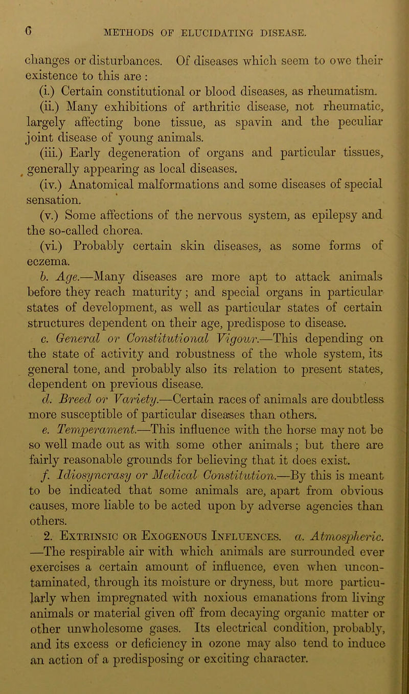 c changes or disturbances. Of diseases which seem to owe their existence to this are : (i.) Certain constitutional or blood diseases, as rheumatism. (ii.) Many exhibitions of arthritic disease, not rheumatic, largely affecting bone tissue, as spavin and the peculiar joint disease of young animals. (iii.) Early degeneration of organs and particular tissues, generally appearing as local diseases. (iv.) Anatomical malformations and some diseases of special sensation. (v.) Some affections of the nervous system, as epilepsy and the so-called chorea. (vi.) Probably certain skin diseases, as some forms of eczema. h. Age.—Many diseases are more apt to attack animals before they reach maturity; and special organs in particular states of development, as well as particular states of certain structures dependent on their age, predispose to disease. c. General or Constitutional Vigour.—This depending on the state of activity and robustness of the whole system, its general tone, and probably also its relation to present states, dependent on previous disease. d. Breed or Variety.—Certain races of animals are doubtless more susceptible of particular diseases than others. e. Temperament.—This influence with the horse may not be so well made out as with some other animals; but there are fairly reasonable grounds for believing that it does exist. /. Idiosyncrasy or Medical Constitution.—By this is meant to be indicated that some animals are, apart from obvious causes, more liable to be acted upon by adverse agencies than others. 2. Extrinsic or Exogenous Influences, a. Atmospheric. —The respirable air Avith Avhich animals are surrounded ever exercises a certain amount of influence, even when uncon- taminated, through its moisture or dryness, but more particu- larly when impregnated Avith noxious emanations from living animals or material given off from decaying organic matter or other unAvholesome gases. Its electrical condition, probably, and its excess or deficiency in ozone may also tend to induce an action of a predisposing or exciting character.