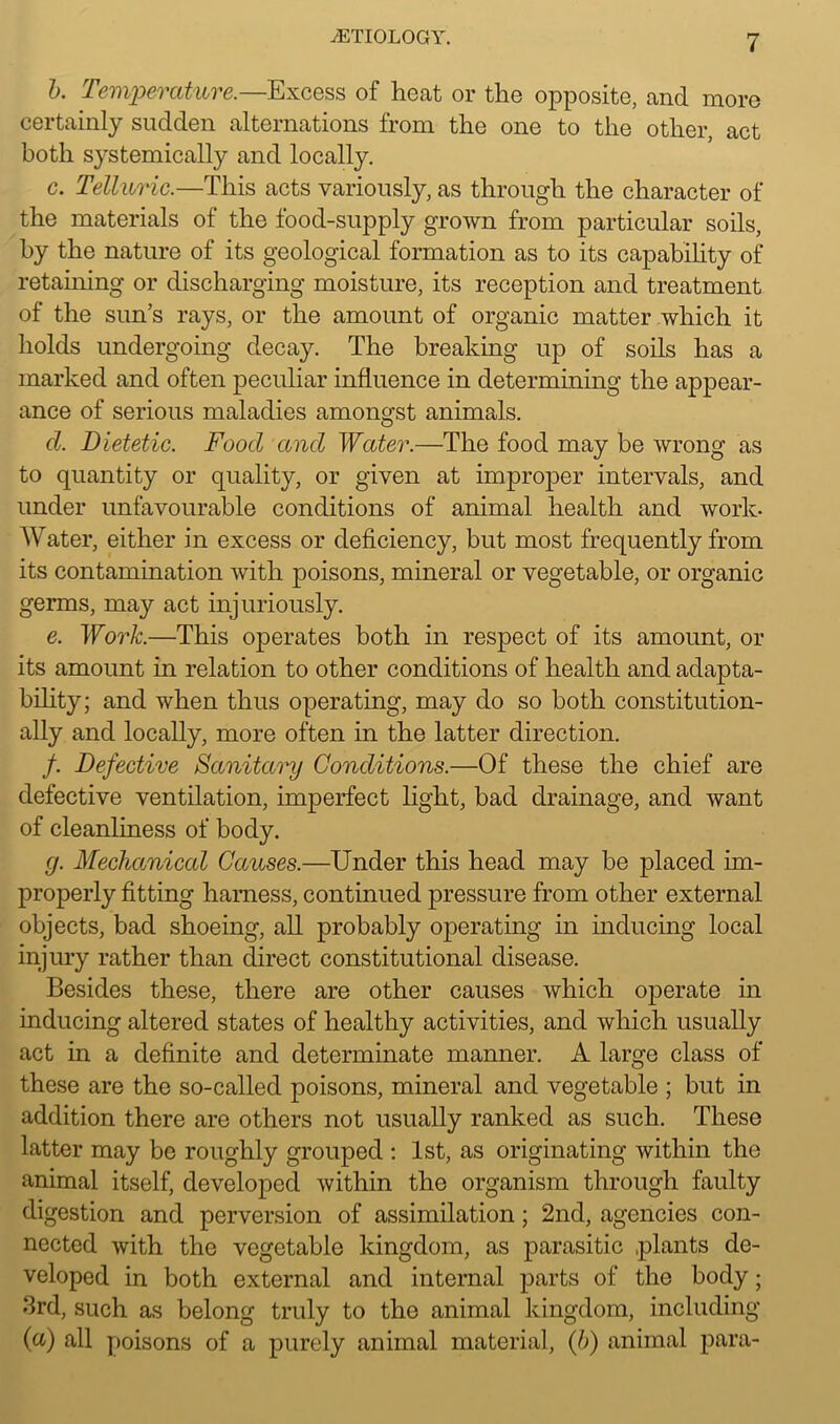 b. Temperature.—Excess of heat or the opposite, and more certainly sudden alternations from the one to the other, act both systemically and locally. c. Telluric.—This acts variously, as through the character of the materials of the food-supply grown from particular soils, by the nature of its geological formation as to its capability of retaining or discharging moisture, its reception and treatment of the sun’s rays, or the amount of organic matter which it holds undergoing decay. The breaking up of soils has a marked and often peculiar influence in determining the appear- ance of serious maladies amongst animals. cl. Dietetic. Food and Water.—The food may be wrong as to quantity or quality, or given at improper intervals, and under unfavourable conditions of animal health and work- Water, either in excess or deficiency, but most frequently from its contamination with poisons, mineral or vegetable, or organic germs, may act injuriously. e. Work.—This operates both in respect of its amount, or its amount in relation to other conditions of health and adapta- bility; and when thus operating, may do so both constitution- ally and locally, more often in the latter direction. /. Defective Sanitary Conditions.—Of these the chief are defective ventilation, imperfect light, bad drainage, and want of cleanliness of body. g. Mechanical Causes.—Under this head may be placed im- properly fitting harness, continued pressure from other external objects, bad shoeing, all probably operating in inducing local injury rather than direct constitutional disease. Besides these, there are other causes which operate in inducing altered states of healthy activities, and which usually act in a definite and determinate manner. A large class of these are the so-called poisons, mineral and vegetable ; but in addition there are others not usually ranked as such. These latter may be roughly grouped : 1st, as originating within the animal itself, developed within the organism through faulty digestion and perversion of assimilation; 2nd, agencies con- nected with the vegetable kingdom, as parasitic plants de- veloped in both external and internal parts of the body; 3rd, such as belong truly to tho animal kingdom, including (a) all poisons of a purely animal material, (b) animal para-