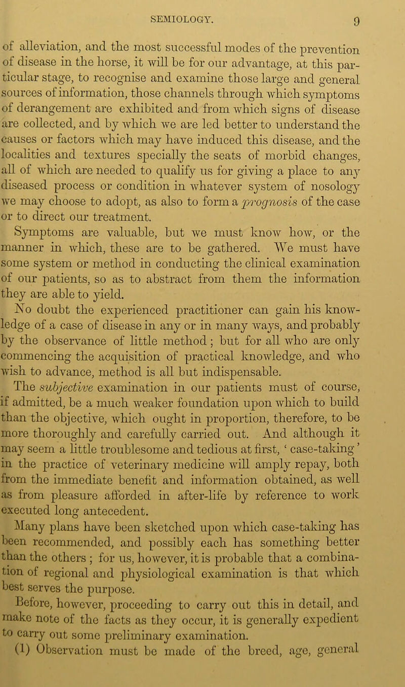of alleviation, and the most successful modes of the prevention of disease in the horse, it will be for our advantage, at this par- ticular stage, to recognise and examine those large and general sources of information, those channels through which symptoms of derangement are exhibited and from which signs of disease are collected, and by which we are led better to understand the causes or factors which may have induced this disease, and the localities and textures specially the seats of morbid changes, all of which are needed to qualify us for giving a place to aii}r diseased process or condition in whatever system of nosolog}r we may choose to adopt, as also to form a prognosis of the case or to direct our treatment. Symptoms are valuable, but we must know how, or the manner in which, these are to be gathered. We must have some system or method in conducting the clinical examination of our patients, so as to abstract from them the information they are able to yield. No doubt the experienced practitioner can gain his know- ledge of a case of disease in any or in many ways, and probably by the observance of little method; but for all who are only commencing the acquisition of practical knowledge, and who wish to advance, method is all but indispensable. The subjective examination in our patients must of course, if admitted, be a much weaker foundation upon which to build than the objective, which ought in proportion, therefore, to be more thoroughly and carefully carried out. And although it may seem a little troublesome and tedious at first, ‘ case-taking ’ in the practice of veterinary medicine will amply repay, both from the immediate benefit and information obtained, as well as from pleasure afforded in after-life by reference to work executed long antecedent. Many plans have been sketched upon which case-taking has been recommended, and possibly each has something better than the others ; for us, however, it is probable that a combina- tion of regional and physiological examination is that which best serves the purpose. Before, however, proceeding to carry out this in detail, and make note of the facts as they occur, it is generally expedient to carry out some preliminary examination. (1) Observation must be made of the breed, age, general