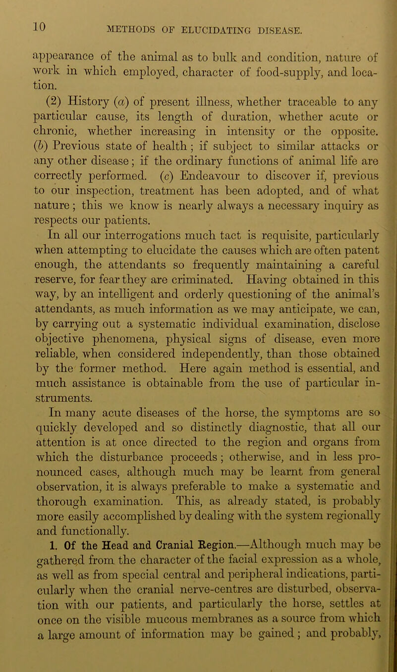 appearance of the animal as to bulk and condition, nature of work in which employed, character of food-supply, and loca- tion. (2) History (a) of present illness, whether traceable to any particular cause, its length of duration, whether acute or chronic, whether increasing in intensity or the opposite. (b) Previous state of health ; if subject to similar attacks or any other disease; if the ordinary functions of animal life are correctly performed, (c) Endeavour to discover if, previous to our inspection, treatment has been adopted, and of what nature ; this we know is nearly always a necessary inquiry as respects our patients. In all our interrogations much tact is requisite, particularly when attempting to elucidate the causes which are often patent enough, the attendants so frequently maintaining a careful reserve, for fear they are criminated. Having obtained in this way, by an intelligent and orderly questioning of the animal’s attendants, as much information as we may anticipate, we can, by carrying out a systematic individual examination, disclose objective phenomena, physical signs of disease, even more reliable, when considered independently, than those obtained by the former method. Here again method is essential, and much assistance is obtainable from the use of particular in- struments. In many acute diseases of the horse, the symptoms are so quickly developed and so distinctly diagnostic, that all our attention is at once directed to the region and organs from which the disturbance proceeds ; otherwise, and in less pro- nounced cases, although much may be learnt from general observation, it is always preferable to make a systematic and thorough examination. This, as already stated, is probably more easily accomplished by dealing with the system regionally and functionally. 1. Of the Head and Cranial Region.—Although much may be gathere.d from the character of the facial expression as a whole, as well as from special central and peripheral indications, parti- cularly when the cranial nerve-centres are disturbed, observa- tion with our patients, and particularly the horse, settles at once on the visible mucous membranes as a source from which a large amount of information may be gained ; and probably.