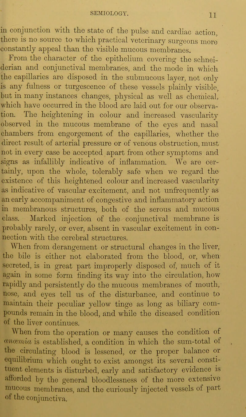in conjunction with the state of the pulse and cardiac action, there is no source to which practical veterinary surgeons more constantly appeal than the visible mucous membranes. From the character of the epithelium covering the Schnei- derian and conjunctival membranes, and the mode in which the capillaries are disposed in the submucous layer, not only is any fulness or turgescence of these vessels plainly visible, but in many instances changes, physical as well as chemical, which have occurred in the blood are laid out for our observa- tion. The heightening in colour and increased vascularity observed in the mucous membrane of the eyes and nasal chambers from engorgement of the capillaries, whether the direct result of arterial pressure or of venous obstruction, must not in every case be accepted apart from other symptoms and signs as infallibly indicative of inflammation. We are cer- tainly, upon the whole, tolerably safe when Ave regard the existence of this heightened colour and increased vascularity as indicative of vascular excitement, and not unfrequently as an early accompaniment of congestive and inflammatory action in membranous structures, both of the serous and mucous class. Marked injection of the conjunctival membrane is probably rarely, or ever, absent in vascular excitement in con- nection with the cerebral structures. When from derangement or structural changes in the liver, the bile is either not elaborated from the blood, or, when secreted, is in great part improperly disposed of, much of it again in some form finding its Avay into the circulation, Iioav rapidly and persistently do the mucous membranes of mouth, nose, and eyes tell us of the disturbance, and continue to maintain their peculiar yellow tinge as long as biliary com- pounds remain in the blood, and while the diseased condition ol the liver continues. When from the operation or many causes the condition of ancemict, is established, a condition in Avhich the sum-total ol the circulating blood is lessened, or the proper balance or equilibrium which ought to exist amongst its several consti- tuent elements is disturbed, early and satisfactory evidence is afforded by the general bloodlessness of the more extensive mucous membranes, and the curiously injected vessels of part ot the conjunctiva.