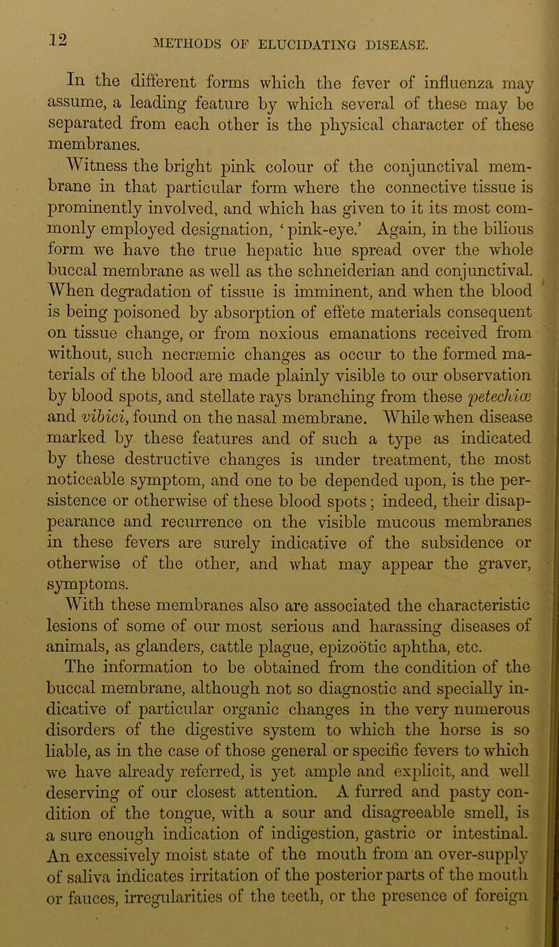 In the different forms which the fever of influenza may assume, a leading feature by which several of these may be separated from each other is the physical character of these membranes. Witness the bright pink colour of the conjunctival mem- brane in that particular form where the connective tissue is prominently involved, and which has given to it its most com- monly employed designation, ‘ pink-eye.’ Again, in the bilious form we have the true hepatic hue spread over the whole buccal membrane as well as the Schneiderian and conjunctival. When degradation of tissue is imminent, and when the blood is being poisoned by absorption of effete materials consequent on tissue change, or from noxious emanations received from without, such necrsemic changes as occur to the formed ma- terials of the blood are made plainly visible to our observation by blood spots, and stellate rays branching from these 'petechicc and vibici, found on the nasal membrane. While when disease marked by these features and of such a type as indicated by these destructive changes is under treatment, the most noticeable symptom, and one to be depended upon, is the per- sistence or otherwise of these blood spots; indeed, their disap- pearance and recurrence on the visible mucous membranes in these fevers are surely indicative of the subsidence or otherwise of the other, and what may appear the graver, symptoms. With these membranes also are associated the characteristic lesions of some of our most serious and harassing diseases of animals, as glanders, cattle plague, epizootic aphtha, etc. The information to be obtained from the condition of the buccal membrane, although not so diagnostic and specially in- dicative of particular organic changes in the very numerous disorders of the digestive system to which the horse is so liable, as in the case of those general or specific fevers to which we have already referred, is yet ample and explicit, and well deserving of our closest attention. A furred and pasty con- dition of the tongue, with a sour and disagreeable smell, is a sure enough indication of indigestion, gastric or intestinal. An excessively moist state of the mouth from an over-supply of saliva indicates irritation of the posterior parts of the mouth or fauces, irregularities of the teeth, or the presence of foreign