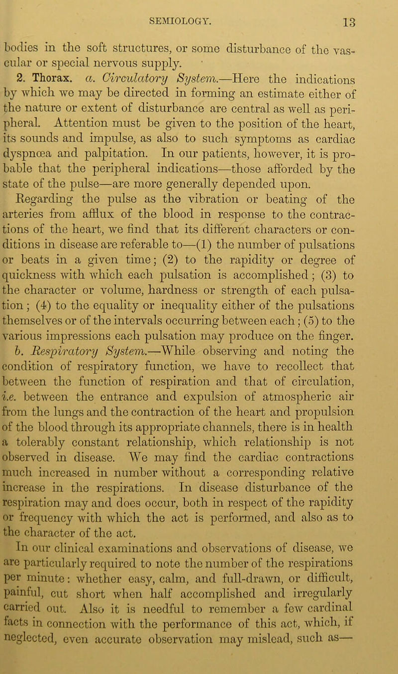 bodies in the soft structures, or some disturbance of the vas- cular or special nervous supply. 2. Thorax, a. Circulatory System.—Here the indications by which we may be directed in forming an estimate either of the nature or extent of disturbance are central as well as peri- pheral. Attention must be given to the position of the heart, its sounds and impulse, as also to such symptoms as cardiac d}rspncea and palpitation. In our patients, however, it is pro- bable that the peripheral indications—those afforded by the state of the pulse—are more generally depended upon. Regarding the pulse as the vibration or beating of the arteries from afflux of the blood in response to the contrac- tions of the heart, we find that its different characters or con- ditions in disease are referable to—(1) the number of pulsations or beats in a given time; (2) to the rapidity or degree of quickness with which each pulsation is accomplished; (3) to the character or volume, hardness or strength of each pulsa- tion ; (4) to the equality or inequality either of the pulsations themselves or of the intervals occurring between each; (5) to the various impressions each pulsation may produce on the finger. b. Respiratory System.—While observing and noting the condition of respiratory function, we have to recollect that between the function of respiration and that of circulation, i.e. between the entrance and expulsion of atmospheric air from the lungs and the contraction of the heart and propulsion of the blood through its appropriate channels, there is in health a tolerably constant relationship, which relationship is not observed in disease. We may find the cardiac contractions much increased in number without a corresponding relative increase in the respirations. In disease disturbance of the respiration may and does occur, both in respect of the rapidity or frequency with which the act is performed, and also as to the character of the act. In our clinical examinations and observations of disease, we are particularly required to note the number of the respirations per minute: whether easy, calm, and full-drawn, or difficult, painful, cut short when half accomplished and irregularly carried out. Also it is needful to remember a few cardinal facts in connection with the performance of this act, which, if neglected, even accurate observation may mislead, such as—