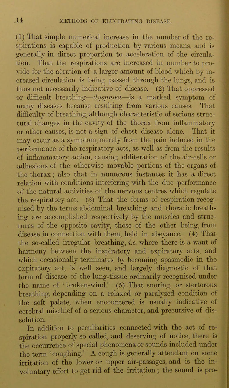 (1) That simple numerical increase in the number of the re- spirations is capable of production by various means, and is generally in direct proportion to acceleration of the circula- tion. That the respirations are increased in number to pro- vide for the aeration of a larger amount of blood which by in- creased circulation is being passed through the lungs, and is thus not necessarily indicative of disease. (2) That oj)pressed or difficult breathing—dyspnoea—is a marked symptom of many diseases because resulting from various causes. That difficulty of breathing, although characteristic of serious struc- tural changes in the cavity of the thorax from inflammatory or other causes, is not a sign of chest disease alone. That it may occur as a symptom, merely from the pain induced in the performance of the respiratory acts, as well as from the results of inflammatory action, causing obliteration of the air-cells or adhesions of the otherwise movable portions of the organs of the thorax ; also that in numerous instances it has a direct relation with conditions interfering with the due performance of the natural activities of the nervous centres which regulate the respiratory act. (3) That the forms of respiration recog- nised by the terms abdominal breathing and thoracic breath- ing are accomplished respectively by the muscles and struc- tures of the opposite cavity, those of the other being, from disease in connection with them, held in abeyance. (4) That the so-called irregular breathing, i.e. where there is a want of harmony between the inspiratory and expiratory acts, and which occasionally terminates by becoming spasmodic in the expiratory act, is well seen, and largely diagnostic of that form of disease of the lung-tissue ordinarily recognised under the name of ‘ broken-wind.’ (5) That snoring, or stertorous breathing, depending on a relaxed or paralyzed condition of the soft palate, when encountered is usually indicative of cerebral mischief of a serious character, and precursive of dis- solution. In addition to peculiarities connected with the act of re- spiration properly so called, and deserving of notice, there is the occurrence of special phenomena or sounds included under the term ‘ coughing.’ A cough is generally attendant on some irritation of the lower or upper air-passages, and is the in- voluntary effort to get rid of the irritation ; the sound is pro-