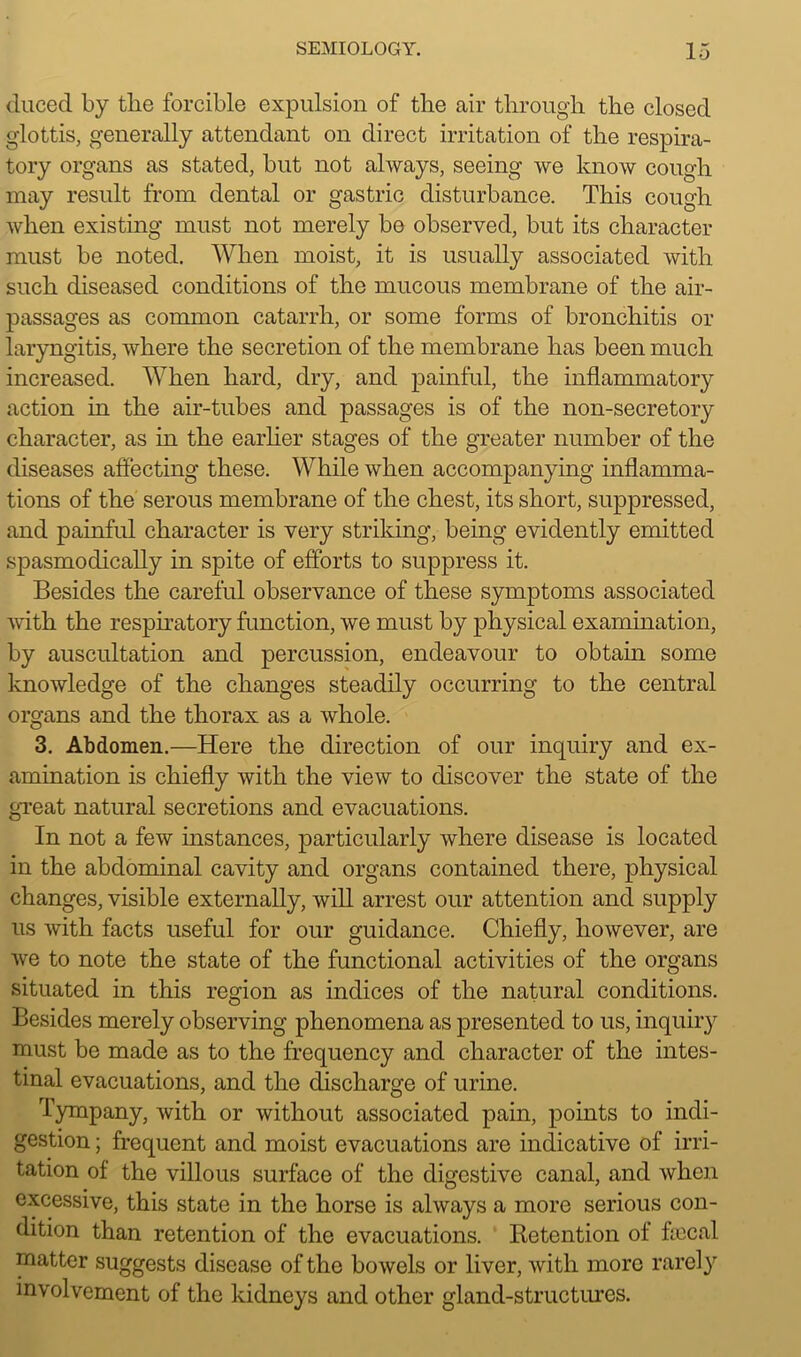 duced by the forcible expulsion of the air through the closed glottis, generally attendant on direct irritation of the respira- tory organs as stated, but not always, seeing we know cough may result from dental or gastric disturbance. This cough when existing must not merely be observed, but its character must be noted. When moist, it is usually associated with such diseased conditions of the mucous membrane of the air- passages as common catarrh, or some forms of bronchitis or laryngitis, where the secretion of the membrane has been much increased. When hard, dry, and painful, the inflammatory action in the air-tubes and passages is of the non-secretory character, as in the earlier stages of the greater number of the diseases affecting these. While when accompanying inflamma- tions of the serous membrane of the chest, its short, suppressed, and painful character is very striking, being evidently emitted spasmodically in spite of efforts to suppress it. Besides the careful observance of these symptoms associated with the respiratory function, we must by physical examination, by auscultation and percussion, endeavour to obtain some knowledge of the changes steadily occurring to the central organs and the thorax as a whole. 3. Abdomen.—Here the direction of our inquiry and ex- amination is chiefly with the view to discover the state of the great natural secretions and evacuations. In not a few instances, particularly where disease is located in the abdominal cavity and organs contained there, physical changes, visible externally, will arrest our attention and supply us with facts useful for our guidance. Chiefly, however, are we to note the state of the functional activities of the organs situated in this region as indices of the natural conditions. Besides merely observing phenomena as presented to us, inquiry must be made as to the frequency and character of the intes- tinal evacuations, and the discharge of urine. Tympany, with or without associated pain, points to indi- gestion ; frequent and moist evacuations are indicative of irri- tation of the villous surface of the digestive canal, and when excessive, this state in the horse is always a more serious con- dition than retention of the evacuations. Betention of ficcal matter suggests disease of the bowels or liver, with more rarely involvement of the kidneys and other gland-structures.