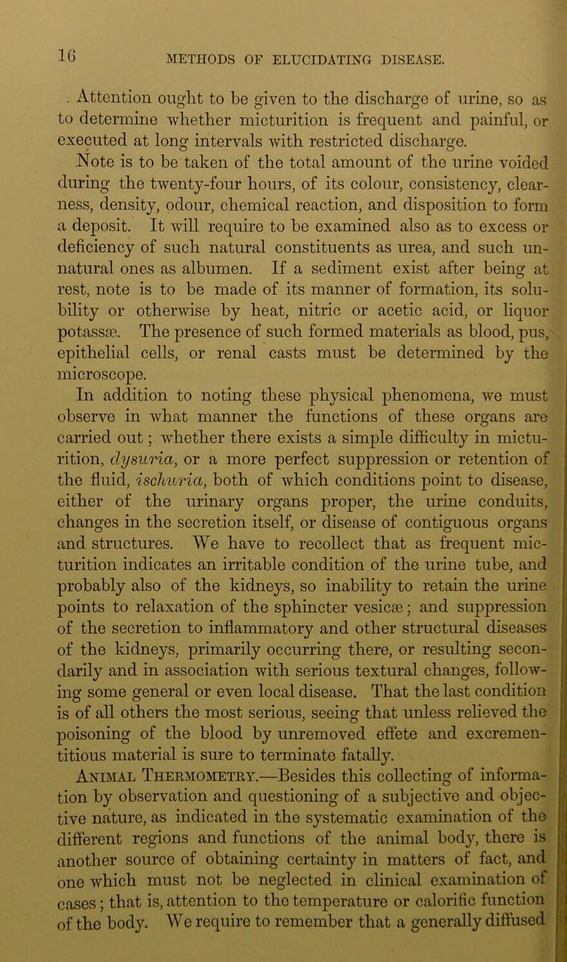 . Attention ought to be given to the discharge of urine, so as to determine whether micturition is frequent and painful, or executed at long intervals with restricted discharge. Note is to be taken of the total amount of the urine voided during the twenty-four hours, of its colour, consistency, clear- ness, density, odour, chemical reaction, and disposition to form a dej)osit. It will require to be examined also as to excess or deficiency of such natural constituents as urea, and such un- natural ones as albumen. If a sediment exist after being at rest, note is to be made of its manner of formation, its solu- bility or otherwise by heat, nitric or acetic acid, or liquor potassae. The presence of such formed materials as blood, pus, epithelial cells, or renal casts must be determined by the microscope. In addition to noting these physical phenomena, we must observe in what manner the functions of these organs are carried out; whether there exists a simple difficulty in mictu- rition, clysuria, or a more perfect suppression or retention of the fluid, ischuria, both of which conditions point to disease, either of the urinary organs proper, the urine conduits, changes in the secretion itself, or disease of contiguous organs and structures. We have to recollect that as frequent mic- turition indicates an irritable condition of the urine tube, and probably also of the kidneys, so inability to retain the urine points to relaxation of the sphincter vesicee; and suppression of the secretion to inflammatory and other structural diseases of the kidneys, primarily occurring there, or resulting secon- darily and in association with serious textural changes, follow- ing some general or even local disease. That the last condition is of all others the most serious, seeing that unless relieved the poisoning of the blood by unremoved effete and excremen- titious material is sure to terminate fatally. Animal Thermometry.—Besides this collecting of informa- tion by observation and questioning of a subjective and objec- tive nature, as indicated in the systematic examination of the different regions and functions of the animal body, there is another source of obtaining certainty in matters of fact, and one Avhich must not be neglected in clinical examination of cases; that is, attention to the temperature or calorific function of the body. We require to remember that a generally diffused