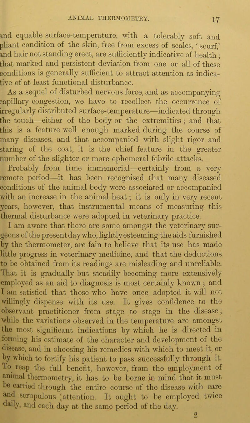 and equable surface-temperature, with a tolerably soft and pliant condition of the skin, free from excess of scales, ‘ scurf,’ and hair not standing erect, are sufficiently indicative of health ; that marked and persistent deviation from one or all of these conditions is generally sufficient to attract attention as indica- tive of at least functional disturbance. As a sequel of disturbed nervous force, and as accompanying capillary congestion, we have to recollect the occurrence of irregularly distributed surface-temperature—indicated through the touch—either of the body or the extremities ; and that this is a feature well enough marked during the course of many diseases, and that accompanied with slight rigor and staring of the coat, it is the chief feature in the greater number of the slighter or more ephemeral febrile attacks. Probably from time immemorial—certainly from a very remote period—it has been recognised that many diseased conditions of the animal body were associated or accompanied with an increase in the animal heat; it is only in very recent years, however, that instrumental means of measuring this thermal disturbance were adopted in veterinary practice. I am aware that there are some amongst the veterinary sur- geons of the present day who, lightly esteeming the aids furnished by the thermometer, are fain to believe that its use has made little progress in veterinary medicine, and that the deductions to be obtained from its readings are misleading and unreliable. That it is gradually but steadily becoming more extensively employed as an aid to diagnosis is most certainly known ; and I am satisfied that those who have once adopted it will not willingly dispense with its use. It gives confidence to the observant practitioner from stage to stage in the disease; while the variations observed in the temperature are amongst the most significant indications by which lie is directed in forming his estimate of the character and development of the disease, and in choosing his remedies with which to meet it, or by which to fortify his patient to pass successfully through it. bo reap the full benefit, however, from the employment ot animal thermometry, it has to be borne in mind that it must be carried through the entire course of the disease with care and scrupulous i attention. It ought to be employed twice daily, and each day at the same period of the day.