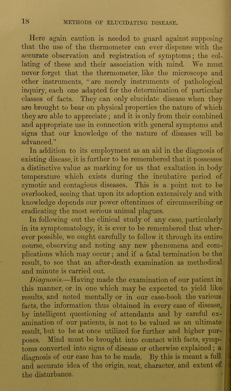 Here again caution is needed to guard against supposing that the use of the thermometer can ever dispense with the accurate observation and registration of symptoms; the col- lating of these and their association with mind. We must never forget that the thermometer, like the microscope and other instruments, “are merely instruments of pathological inquiry, each one adapted for the determination of particular classes of facts. They can only elucidate disease when they are brought to bear on physical properties the nature of which they are able to appreciate ; and it is only from their combined and appropriate use in connection with general symptoms and signs that our knowledge of the nature of diseases will be advanced.” In addition to its employment as an aid in the diagnosis of existing disease, it is further to be remembered that it possesses a distinctive value as marking for us that exaltation in body temperature which exists during the incubative period of zymotic and contagious diseases. This is a point not to be overlooked, seeing that upon its adoption extensively and with knowledge depends our power oftentimes of circumscribing or eradicating the most serious animal plagues. In following out the clinical study of any case, particularly in its symptomatology, it is ever to be remembered that wher- ever possible, we ought carefully to follow it through its entire course, observing and noting any new phenomena and com- plications which may occur ; and if a fatal termination be the result, to see that an after-death examination as methodical and minute is carried out. Diagnosis.—Having made the examination of our patient in this manner, or in one which may be expected to yield like results, and noted mentally or in our case-book the various facts, the information thus obtained in every case of disease, by intelligent questioning of attendants and by careful ex- amination of our patients, is not to be valued as an ultimate result, but to be at once utilized for further and higher pur- poses. Mind must be brought into contact with facts, symp- toms converted into signs of disease or otherwise explained; a diagnosis of our case has to be made. By this is meant a full and accurate idea of the origin, seat, character, and extent of the disturbance.