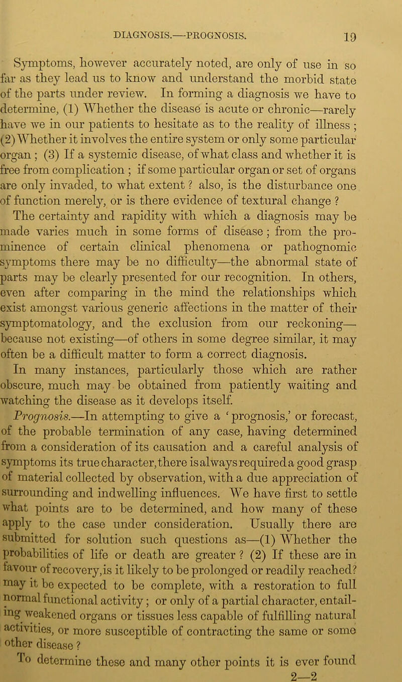 Symptoms, however accurately noted, are only of use in so far as they lead us to know and understand the morbid state of the parts under review. In forming a diagnosis we have to determine, (1) Whether the disease is acute or chronic—rarely have we in our patients to hesitate as to the reality of illness ; (2) Whether it involves the entire system or only some particular organ ; (3) If a systemic disease, of what class and whether it is free from complication ; if some particular organ or set of organs are only invaded, to what extent ? also, is the disturbance one of function merely, or is there evidence of textural change ? The certainty and rapidity with which a diagnosis may be made varies much in some forms of disease; from the pro- minence of certain clinical phenomena or pathognomic symptoms there may be no difficulty—the abnormal state of parts may be clearly presented for our recognition. In others, even after comparing in the mind the relationships which exist amongst various generic affections in the matter of their symptomatology, and the exclusion from our reckoning— because not existing—of others in some degree similar, it may often be a difficult matter to form a correct diagnosis. In many instances, particularly those which are rather obscure, much may be obtained from patiently waiting and watching the disease as it develops itself. Prognosis.—In attempting to give a £prognosis,’ or forecast, of the probable termination of any case, having determined from a consideration of its causation and a careful analysis of symptoms its true character, there is always required a good grasp of material collected by observation, with a due appreciation of surrounding and indwelling influences. We have first to settle what points are to be determined, and how many of these apply to the case under consideration. Usually there are submitted for solution such questions as—(1) Whether the probabilities of life or death are greater ? (2) If these are in favour of recovery, is it likely to be prolonged or readily reached? may it be expected to be complete, with a restoration to full normal functional activity; or only of a partial character, entail- ing weakened organs or tissues less capable of fulfilling natural activities, or more susceptible of contracting the same or some other disease ? To determine these and many other points it is ever found 2—2