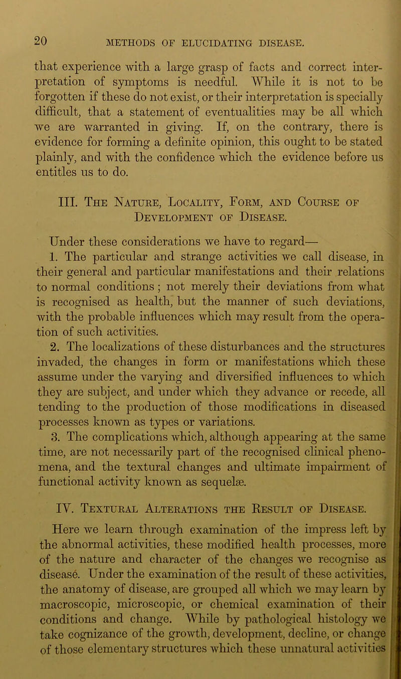 that experience with a large grasp of facts and correct inter- pretation of symptoms is needful. While it is not to be forgotten if these do not exist, or their interpretation is specially difficult, that a statement of eventualities may be all which we are warranted in giving. If, on the contrary, there is evidence for forming a definite opinion, this ought to be stated plainly, and with the confidence which the evidence before us entitles us to do. III. The Nature, Locality, Form, and Course of Development of Disease. Under these considerations we have to regard— 1. The particular and strange activities we call disease, in their general and particular manifestations and their relations to normal conditions ; not merely their deviations from what is recognised as health, but the manner of such deviations, with the probable influences which may result from the opera- tion of such activities. 2. The localizations of these disturbances and the structures invaded, the changes in form or manifestations which these assume under the varying and diversified influences to which they are subject, and under which they advance or recede, all tending to the production of those modifications in diseased processes known as types or variations. 3. The complications which, although appearing at the same time, are not necessarily part of the recognised clinical pheno- mena, and the textural changes and ultimate impairment of functional activity known as sequelae. IY. Textural Alterations the Result of Disease. Here we learn through examination of the impress left by the abnormal activities, these modified health processes, more of the nature and character of the changes we recognise as disease. Under the examination of the result of these activities, the anatomy of disease, are grouped all which we may learn by macroscopic, microscopic, or chemical examination of their conditions and change. While by pathological histology we take cognizance of the growth, development, decline, or change of those elementary structures which these unnatural activities