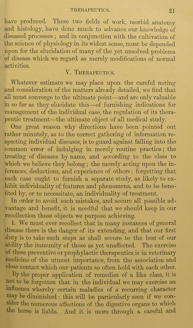have produced. These two fields of work, morbid anatomy and histology, have done much to advance our knowledge of diseased processes ; and in conjunction with the cultivation of the science of physiology in its widest sense, must be depended upon for the elucidation of many of the yet unsolved problems of disease which we regard as merely modifications of normal activities. Y. Therapeutics. Whatever estimate we may place upon the careful noting and consideration of the matters already detailed, we find that all must converge to the ultimate point—and are only valuable in so far as they elucidate this—of furnishing indications for management of the individual case, the regulation of its thera- peutic treatment—the ultimate object of all medical study. One great reason why directions have been pointed out rather minutely, as to the correct gathering of information re- specting individual diseases, is to guard against falling into the common error of indulging in merely routine practice; the treating of diseases by name, and according to the class to which we believe they belong; the merely acting upon the in- ferences, deductions, and experience of others: forgetting that each case ought to furnish a separate study, as likely to ex- hibit individuality of features and phenomena, and to be bene- fited by, or to necessitate, an individuality of treatment. In order to avoid such mistakes, and secure all j>ossible ad- vantage and benefit, it is needful that we should keep in our recollection those objects we purpose achieving. 1. We must ever recollect that in many instances of general disease there is the danger of its extending, and that our first duty is to take such steps as shall secure to the best of our ability the immunity of those as yet unaffected. The exercise ot these preventive or jirophylactic therapeutics is in veterinary medicine of the utmost importance, from the association and close contact which our patients so often hold with each other. By the proper application of remedies of a like class, it is not to be forgotten that in the individual we may exercise an influence whereby certain maladies of a recurring character niay be diminished : this will be particularly seen if we con- sider the numerous affections of the digestive organs to which the horse is liable. And it is more through a careful and