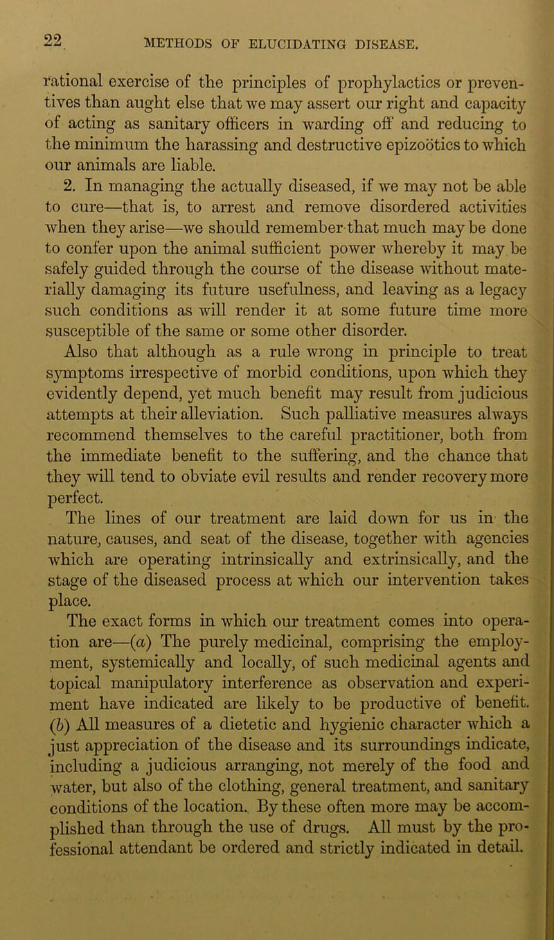 rational exercise of the principles of prophylactics or preven- tives than aught else that we may assert our right and capacity of acting as sanitary officers in warding off and reducing to the minimum the harassing and destructive epizootics to which our animals are liable. 2. In managing the actually diseased, if we may not be able to cure—that is, to arrest and remove disordered activities when they arise—we should remember that much maybe done to confer upon the animal sufficient power whereby it may be safely guided through the course of the disease without mate- rially damaging its future usefulness, and leaving as a legacy such conditions as will render it at some future time more susceptible of the same or some other disorder. Also that although as a rule wrong in principle to treat symptoms irrespective of morbid conditions, upon which they evidently depend, yet much benefit may result from judicious attempts at their alleviation. Such palliative measures always recommend themselves to the careful practitioner, both from the immediate benefit to the suffering, and the chance that they will tend to obviate evil results and render recovery more perfect. The lines of our treatment are laid down for us in the nature, causes, and seat of the disease, together with agencies which are operating intrinsically and extrinsically, and the stage of the diseased process at which our intervention takes place. The exact forms in which our treatment comes into opera- tion are—(a) The purely medicinal, comprising the employ- ment, systemically and locally, of such medicinal agents and topical manipulatory interference as observation and experi- ment have indicated are likely to be productive of benefit. (b) All measures of a dietetic and hygienic character which a just appreciation of the disease and its surroundings indicate, including a judicious arranging, not merely of the food and water, but also of the clothing, general treatment, and sanitary conditions of the location.. By these often more may be accom- plished than through the use of drugs. All must by the pro- fessional attendant be ordered and strictly indicated in detail.