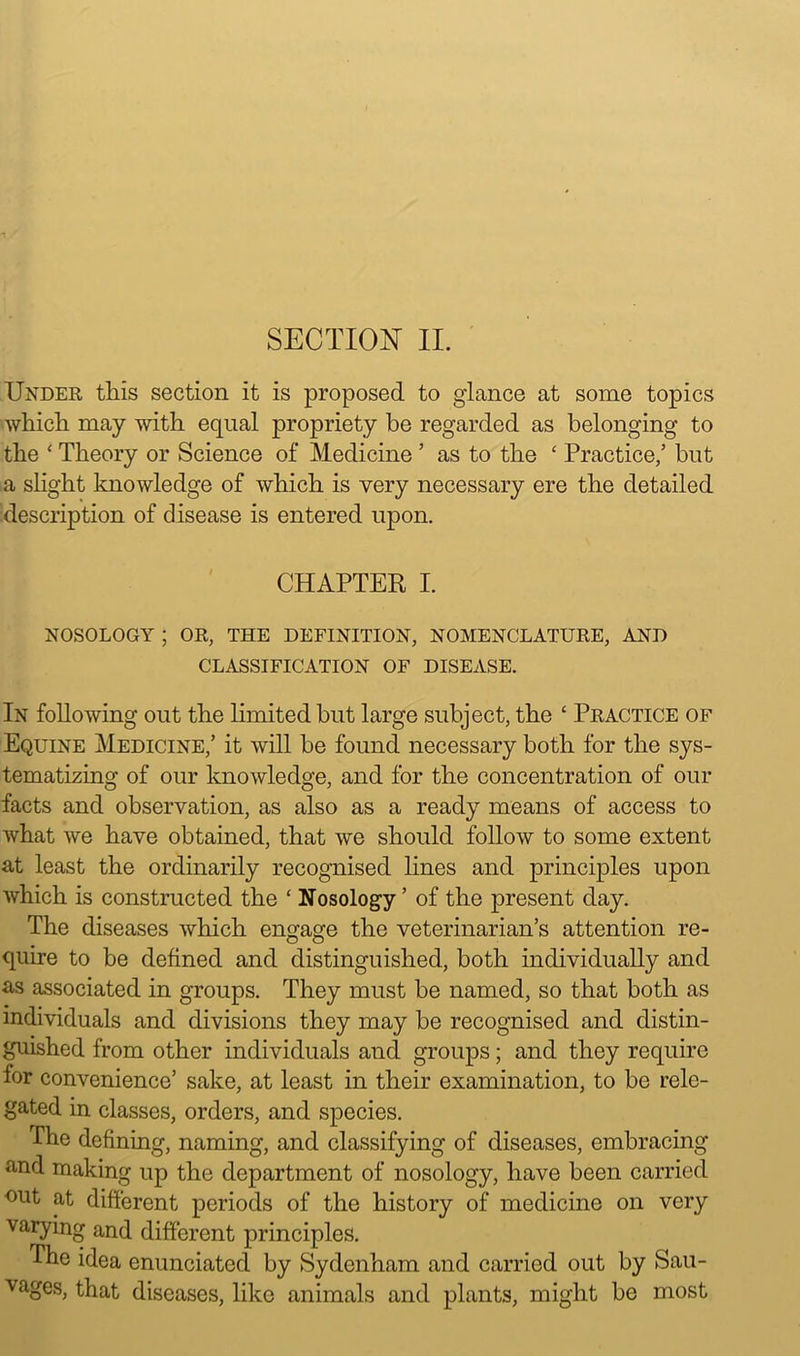 SECTION II. Under this section it is proposed to glance at some topics which may with equal propriety be regarded as belonging to the ‘ Theory or Science of Medicine ’ as to the £ Practice/ but a slight knowledge of which is very necessary ere the detailed description of disease is entered upon. CHAPTER I. NOSOLOGY ; OR, THE DEFINITION, NOMENCLATURE, AND CLASSIFICATION OF DISEASE. In following out the limited but large subject, the ‘ Practice of Equine Medicine/ it will be found necessary both for the sys- tematizing of our knowledge, and for the concentration of our facts and observation, as also as a ready means of access to what we have obtained, that we should follow to some extent at least the ordinarily recognised lines and principles upon which is constructed the ‘ Nosology ’ of the present day. The diseases which engage the veterinarian’s attention re- quire to be defined and distinguished, both individually and as associated in groups. They must be named, so that both as individuals and divisions they may be recognised and distin- guished from other individuals and groups; and they require for convenience’ sake, at least in their examination, to be rele- gated in classes, orders, and species. The defining, naming, and classifying of diseases, embracing and making up the department of nosology, have been carried out at different periods of the history of medicine on very varying and different principles. The idea enunciated by Sydenham and carried out by Sau- vages, that diseases, like animals and plants, might be most