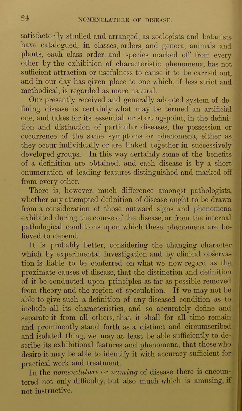 satisfactorily studied and arranged, as zoologists and botanists have catalogued, in classes, orders, and genera, animals and plants, each class, order, and species marked off from every other by the exhibition of characteristic jihenomena, has not sufficient attraction or usefulness to cause it to be carried out, and in our day has given place to one which, if less strict and methodical, is regarded as more natural. Our presently received and generally adopted system of de- fining disease is certainly what may be termed an artificial one, and takes for its essential or starting-point, in the defini- tion and distinction of particular diseases, the possession or occurrence of the same symptoms or phenomena, either as they occur individually or are linked together in successively developed groups. In this way certainly some of the benefits of a definition are obtained, and each disease is by a short enumeration of leading features distinguished and marked off from every other. There is, however, much difference amongst pathologists, whether any attempted definition of disease ought to be drawn from a consideration of those outward signs and phenomena exhibited during the course of the disease, or from the internal pathological conditions upon which these phenomena are be- lieved to depend. It is probably better, considering the changing character which by experimental investigation and by clinical observa- tion is liable to be conferred on what we now regard as the proximate causes of disease, that the distinction and definition of it be conducted upon principles as far as possible removed from theory and the region of speculation. If we may not be able to give such a definition of any diseased condition as to include all its characteristics, and so accurately define and separate it from all others, that it shall for all time remain and prominently stand forth as a distinct and circumscribed and isolated thing, we may at least be able sufficiently to de- scribe its exhibitional features and phenomena, that those who desire it may be able to identify it with accuracy sufficient for practical work and treatment. In the nomenclature or naming of disease there is encoun- tered not only difficulty, but also much which is amusing, if not instructive.