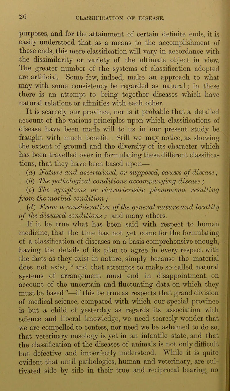 purposes, and for the attainment of certain definite ends, it is easily understood that, as a means to the accomplishment of these ends, this mere classification will vary in accordance with the dissimilarity or variety of the ultimate object in view. The greater number of the systems of classification adopted are artificial Some few, indeed, make an approach to what may with some consistency be regarded as natural; in these there is an attempt to bring together diseases which have natural relations or affinities with each other. It is scarcely our province, nor is it probable that a detailed account of the various principles upon which classifications of disease have been made will to us in our present study be fraught with much benefit. Still we may notice, as showing the extent of ground and the diversity of its character which has been travelled over in formulating these different classifica- tions, that they have been based upon— (a) Nature and ascertained, or supposed, causes of disease; (b) The pathological conditions accompanying disease; (c) Tlie symptoms or characteristic phenomena resulting from the morbid condition ; (cl) From a consideration of the general nature and locality of the diseased conditions ; and many others. If it be true what has been said with respect to human 'medicine, that the time has not yet come for the formulating of a classification of diseases on a basis comprehensive enough, having the details of its plan to agree in every respect with the facts as they exist in nature, simply because the material does not exist, “ and that attempts to make so-called natural systems of arrangement must end in disappointment, on account of the uncertain and fluctuating data on which they must be based ”—if this be true as respects that grand division of medical science, compared with which our special province is but a child of yesterday as regards its association with science and liberal knowledge, vre need scarcely wonder that we are compelled to confess, nor need we be ashamed to do so, that veterinary nosology is yet in an infantile state, and that the classification of the diseases of animals is not only difficult but defective and imperfectly understood. While it is quite evident that until pathologies, human and veterinary, are cul- tivated side by side in their true and reciprocal bearing, no