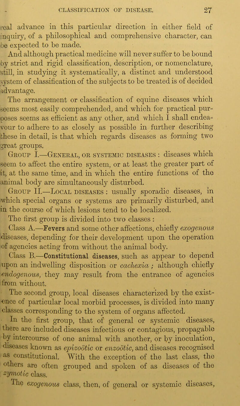 •eal advance in this particular direction in either field of nquiry, of a philosophical and comprehensive character, can oe expected to he made. And although practical medicine will never suffer to he hound by strict and rigid classification, description, or nomenclature, still, in studying it systematically, a distinct and understood system of classification of the subjects to be treated is of decided idvantage. The arrangement or classification of equine diseases which seems most easily comprehended, and which for practical pur- poses seems as efficient as any other, and which I shall endea- vour to adhere to as closely as possible in further describing these in detail, is that which regards diseases as forming two great groups. Group I.—General, or systemic diseases : diseases which seem to affect the entire system, or at least the greater part of it, at the same time, and in which the entire functions of the animal body are simultaneously disturbed. Group II.—Local diseases : usually sporadic diseases, in which special organs or systems are primarily disturbed, and in the course of which lesions tend to be localized. The first group is divided into two classes : Class A.—Fevers and some other affections, chiefly exogenous diseases, depending for their development upon the operation of agencies acting from without the animal body. Class B.—Constitutional diseases, such as appear to depend upon an indwelling disposition or cachexia ; although chiefly endogenous, they may result from the entrance of agencies from without. The second group, local diseases characterized by the exist- ence of particular local morbid processes, is divided into many classes corresponding to the system of organs affected. In the first group, that of general or systemic diseases, there are included diseases infectious or contagious, propagable by intercourse of one animal with another, or by inoculation, diseases known as epizootic or enzootic, and diseases recognised as constitutional. With the exception of the last class, the others are often grouped and spoken of as diseases of the zymotic class. The exogenous class, then, of general or systemic diseases,
