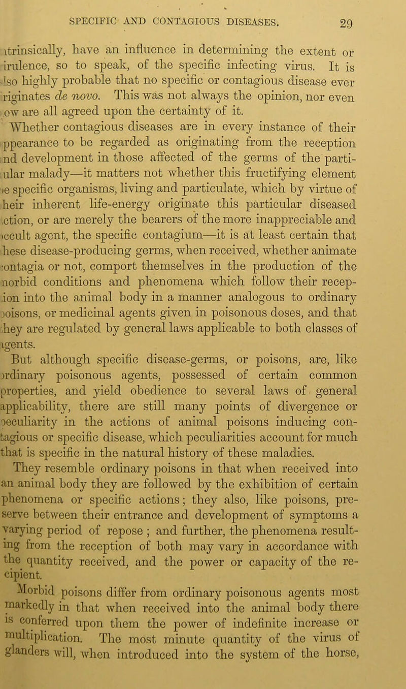 itrinsicafly, have an influence in determining the extent or irulence, so to speak, of the specific infecting virus. It is -'so highly probable that no specific or contagious disease ever riginates de novo. This was not always the opinion, nor even ow are all agreed upon the certainty of it. Whether contagious diseases are in every instance of their ppearance to he regarded as originating from the reception nd development in those affected of the germs of the parti- ular malady—it matters not Avhether this fructifying element »e specific organisms, living and particulate, which by virtue of heir inherent life-energy originate this particular diseased ,ction, or are merely the hearers of the more inappreciable and •ccult agent, the specific contagium—it is at least certain that hese disease-producing germs, when received, whether animate •ontagia or not, comport themselves in the production of the norbid conditions and phenomena which follow then- recep- ,ion into the animal body in a manner analogous to ordinary loisons, or medicinal agents given in poisonous doses, and that hey are regulated by general laws applicable to both classes of igents. But although specific disease-germs, or poisons, are, like ordinary poisonous agents, possessed of certain common properties, and yield obedience to several laws of general applicability, there are still many points of divergence or oeculiarity in the actions of animal poisons inducing con- tagious or specific disease, which peculiarities account for much that is specific in the natural history of these maladies. They resemble ordinary poisons in that when received into an animal body they are followed by the exhibition of certain phenomena or specific actions; they also, like poisons, pre- serve between their entrance and development of symptoms a varying period of repose ; and further, the phenomena result- ing from the reception of both may vary in accordance with the quantity received, and the power or capacity of the re- cipient. Morbid poisons differ from ordinary poisonous agents most markedly in that when received into the animal body there 1S conferred upon them the power of indefinite increase or multiplication. The most minute quantity of the virus of glanders will, when introduced into the system of the horse,