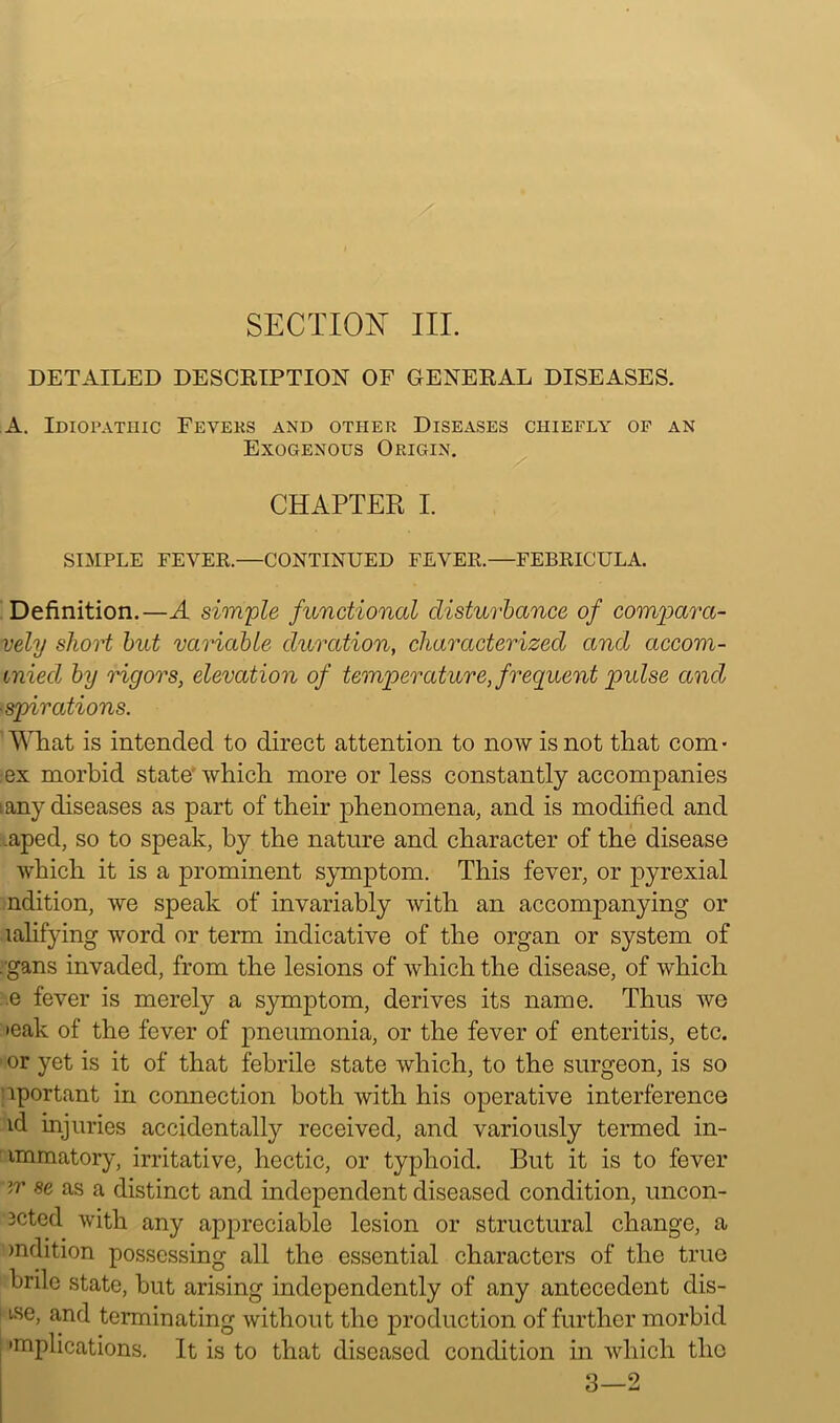 SECTION III. DETAILED DESCRIPTION OF GENERAL DISEASES. A. Idiopathic Feveks and other Diseases chiefly of an Exogenous Origin. CHAPTER I. SIMPLE FEVER.—CONTINUED FEVER.—FEBRICULA. Definition.—A simple functional disturbance of compara- vely short but variable duration, characterized and accom- miecl by rigors, elevation of temperature, frequent pidse and ■spirations. What is intended to direct attention to now is not that com- ex morbid state' which more or less constantly accompanies : any diseases as part of their phenomena, and is modified and .aped, so to speak, by the nature and character of the disease which it is a prominent symptom. This fever, or pyrexial ndition, we speak of invariably with an accompanying or lalifying word or term indicative of the organ or system of . gans invaded, from the lesions of which the disease, of which .e fever is merely a symptom, derives its name. Thus we >eak of the fever of pneumonia, or the fever of enteritis, etc. > or yet is it of that febrile state which, to the surgeon, is so nportant in connection both with his operative interference id injuries accidentally received, and variously termed in- immatory, irritative, hectic, or typhoid. But it is to fever m se as a distinct and independent diseased condition, uncon- 3cted with any appreciable lesion or structural change, a mdition possessing all the essential characters of the true brile state, but arising independently of any antecedent dis- tse, and terminating without the production of further morbid 'replications. It is to that diseased condition in which the 3—2