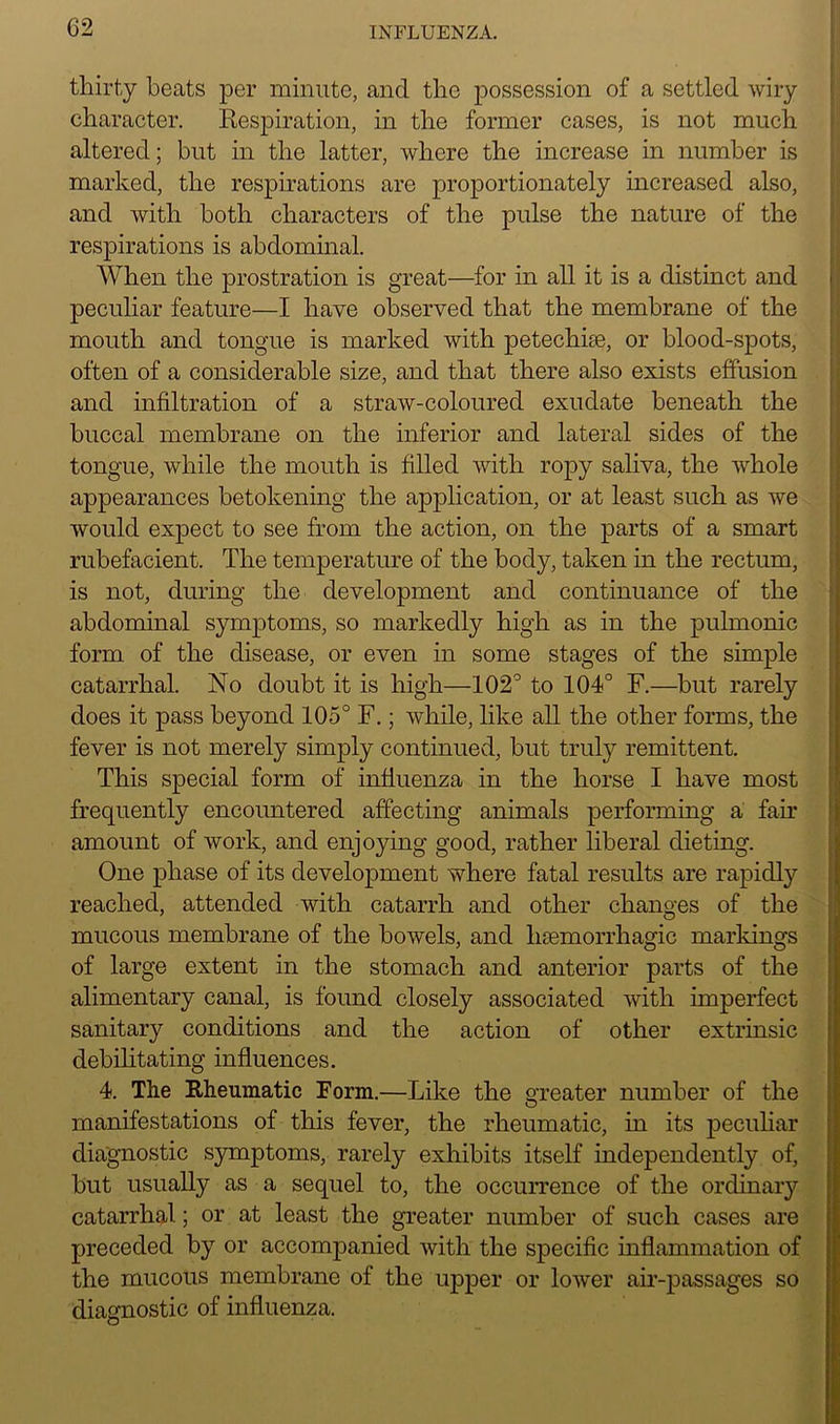 thirty beats per minute, and the possession of a settled wiry character. Respiration, in the former cases, is not much altered; but in the latter, where the increase in number is marked, the respirations are proportionately increased also, and with both characters of the pulse the nature of the respirations is abdominal. When the prostration is great—for in all it is a distinct and peculiar feature—I have observed that the membrane of the mouth and tongue is marked with petechise, or blood-spots, often of a considerable size, and that there also exists effusion and infiltration of a straw-coloured exudate beneath the buccal membrane on the inferior and lateral sides of the tongue, while the mouth is filled with ropy saliva, the whole appearances betokening the application, or at least such as we would expect to see from the action, on the parts of a smart rubefacient. The temperature of the body, taken in the rectum, is not, during the development and continuance of the abdominal symptoms, so markedly high as in the pulmonic form of the disease, or even in some stages of the simple catarrhal. No doubt it is high—102° to 104° F.—but rarely does it pass beyond 105° F.; while, like all the other forms, the fever is not merely simply continued, but truly remittent. This special form of influenza in the horse I have most frequently encountered affecting animals performing a fair amount of work, and enjoying good, rather liberal dieting. One phase of its development where fatal results are rapidly reached, attended with catarrh and other changes of the mucous membrane of the bowels, and lnemorrhagic markings of large extent in the stomach and anterior parts of the alimentary canal, is found closely associated with imperfect sanitary conditions and the action of other extrinsic debilitating influences. 4. The Rheumatic Form.—Like the greater number of the manifestations of this fever, the rheumatic, in its peculiar diagnostic symptoms, rarely exhibits itself independently of, hut usually as a sequel to, the occurrence of the ordinary catarrhal; or at least the greater number of such cases are preceded by or accompanied with the specific inflammation of the mucous membrane of the upper or lower air-passages so diagnostic of influenza.