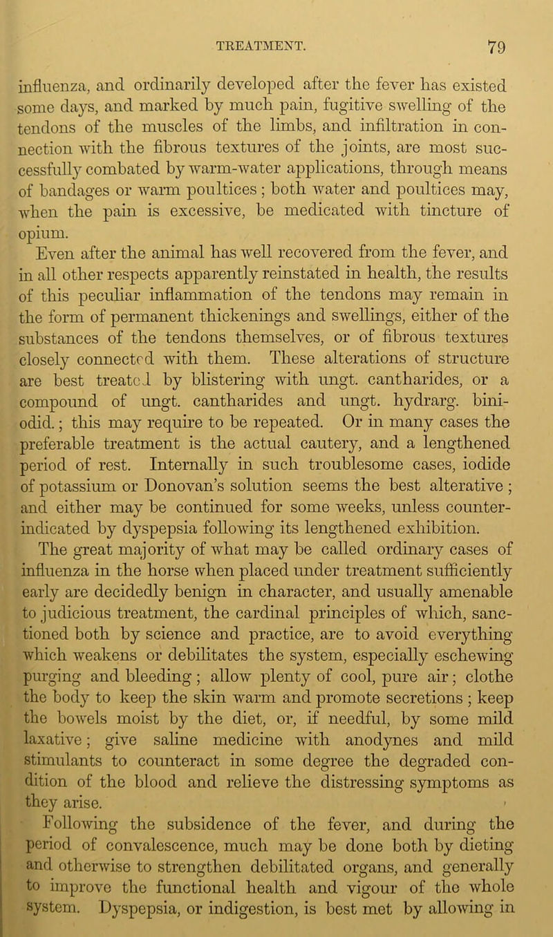 influenza, and ordinarily developed after the fever has existed some days, and marked by much pain, fugitive swelling of the tendons of the muscles of the limbs, and infiltration in con- nection with the fibrous textures of the joints, are most suc- cessfully combated by warm-water applications, through means of bandages or warm poultices ; both water and poultices may, when the pain is excessive, be medicated with tincture of opium. Even after the animal has well recovered from the fever, and in all other respects apparently reinstated in health, the results of this peculiar inflammation of the tendons may remain in the form of permanent thickenings and swellings, either of the substances of the tendons themselves, or of fibrous textures closely connected with them. These alterations of structure are best treated by blistering with ungt. cantharides, or a compound of ungt. cantharides and ungt. hydrarg. bini- odid.; this may require to be repeated. Or in many cases the preferable treatment is the actual cautery, and a lengthened period of rest. Internally in such troublesome cases, iodide of potassium or Donovan’s solution seems the best alterative ; and either may be continued for some weeks, unless counter- indicated by dyspepsia following its lengthened exhibition. The great majority of what may be called ordinary cases of influenza in the horse when placed under treatment sufficiently early are decidedly benign in character, and usually amenable to judicious treatment, the cardinal principles of which, sanc- tioned both by science and practice, are to avoid everything which weakens or debilitates the system, especially eschewing purging and bleeding ; allow plenty of cool, pure air; clothe the body to keep the skin warm and promote secretions ; keep the bowels moist by the diet, or, if needful, by some mild laxative; give saline medicine with, anodynes and mild stimulants to counteract in some degree the degraded con- dition of the blood and relieve the distressing symptoms as they arise. Following the subsidence of the fever, and during the period of convalescence, much may be done both by dieting and otherwise to strengthen debilitated organs, and generally to improve the functional health and vigour of the whole system. Dyspepsia, or indigestion, is best met by allowing in
