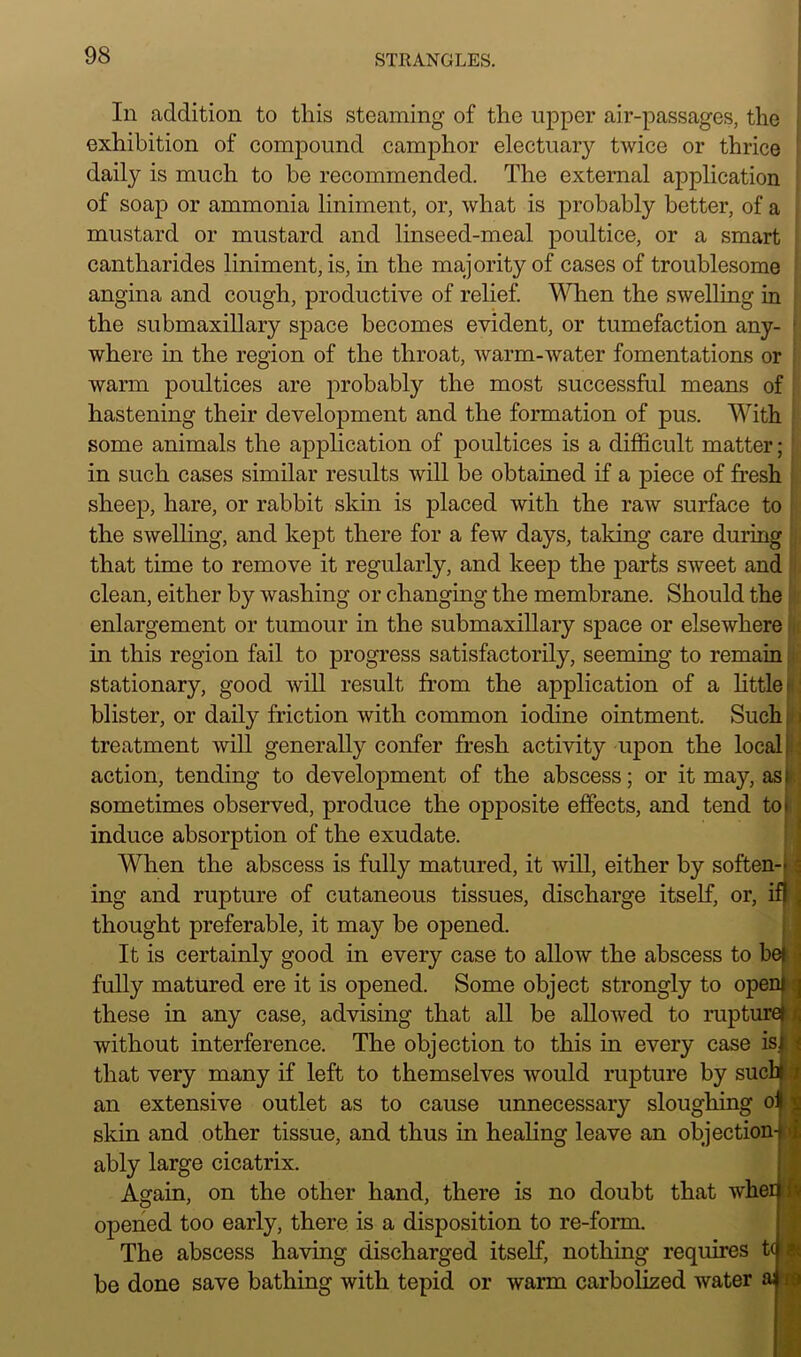 In addition to this steaming of the upper air-passages, the exhibition of compound camphor electuary twice or thrice daily is much to be recommended. The external application of soap or ammonia liniment, or, what is probably better, of a mustard or mustard and linseed-meal poultice, or a smart cantharides liniment, is, in the majority of cases of troublesome angina and cough, productive of relief. When the swelling in the submaxillary space becomes evident, or tumefaction any- ■ where in the region of the throat, warm-water fomentations or warm poultices are probably the most successful means of hastening their development and the formation of pus. With some animals the application of poultices is a difficult matter; in such cases similar results will be obtained if a piece of fresh sheep, hare, or rabbit skin is placed with the raw surface to the swelling, and kept there for a few days, taking care during that time to remove it regularly, and keep the parts sweet and clean, either by washing or changing the membrane. Should the enlargement or tumour in the submaxillary space or elsewhere in this region fail to progress satisfactorily, seeming to remain. stationary, good will result from the application of a little blister, or daily friction with common iodine ointment. Such treatment will generally confer fresh activity upon the local I action, tending to development of the abscess; or it may, asi sometimes observed, produce the opposite effects, and tend to* induce absorption of the exudate. When the abscess is fully matured, it will, either by soften- : ing and rupture of cutaneous tissues, discharge itself, or, ifl i thought preferable, it may be opened. It is certainly good in every case to allow the abscess to bejJ fully matured ere it is opened. Some object strongly to openM these in any case, advising that all be allowed to rupture! r, without interference. The objection to this in every case is that very many if left to themselves would rupture by such i be done save bathing with tepid or warm carbolized water aj i an extensive outlet as to cause unnecessary sloughing o: skin and other tissue, and thus in healing leave an objection-f I ably large cicatrix, Again, on the other hand, there is no doubt that wherj • opened too early, there is a disposition to re-form The abscess having discharged itself, nothing requires t( a