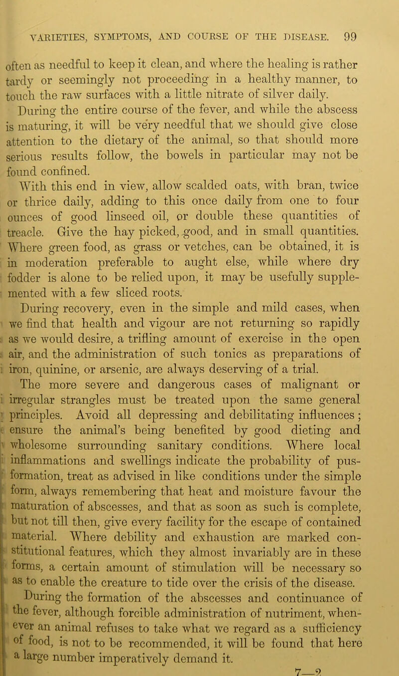 often as needful to keep it clean, and where the healing is rather tardy or seemingly not proceeding in a healthy manner, to touch the raw surfaces with a little nitrate of silver daily. During the entire course of the fever, and while the abscess is maturing, it will he very needful that we should give close attention to the dietary of the animal, so that should more serious results follow, the bowels in particular may not be found confined. With this end in view, allow scalded oats, with bran, twice or thrice daily, adding to this once daily from one to four ounces of good linseed oil, or double these quantities of treacle. Give the hay picked, good, and in small quantities. Where green food, as grass or vetches, can he obtained, it is in moderation preferable to aught else, while where dry fodder is alone to be relied upon, it may be usefully supple- mented with a few sliced roots. During recovery, even in the simple and mild cases, when we find that health and vigour are not returning so rapidly as we would desire, a trifling amount of exercise in the open air, and the administration of such tonics as preparations of iron, quinine, or arsenic, are always deserving of a trial. The more severe and dangerous cases of malignant or irregular strangles must be treated upon the same general principles. Avoid all depressing and debilitating influences ; ensure the animal’s being benefited by good dieting and wholesome surrounding sanitary conditions. Where local inflammations and swellings indicate the probability of pus- formation, treat as advised in like conditions under the simple form, always remembering that heat and moisture favour the maturation of abscesses, and that as soon as such is complete, but not till then, give every facility for the escape of contained material. Where debility and exhaustion are marked con- stitutional features, which they almost invariably are in these forms, a certain amount of stimulation will be necessary so as to enable the creature to tide over the crisis of the disease. During the formation of the abscesses and continuance of the fever, although forcible administration of nutriment, when- ever an animal refuses to take what we regard as a sufficiency of food, is not to be recommended, it will be found that here a large number imperatively demand it. 7 9