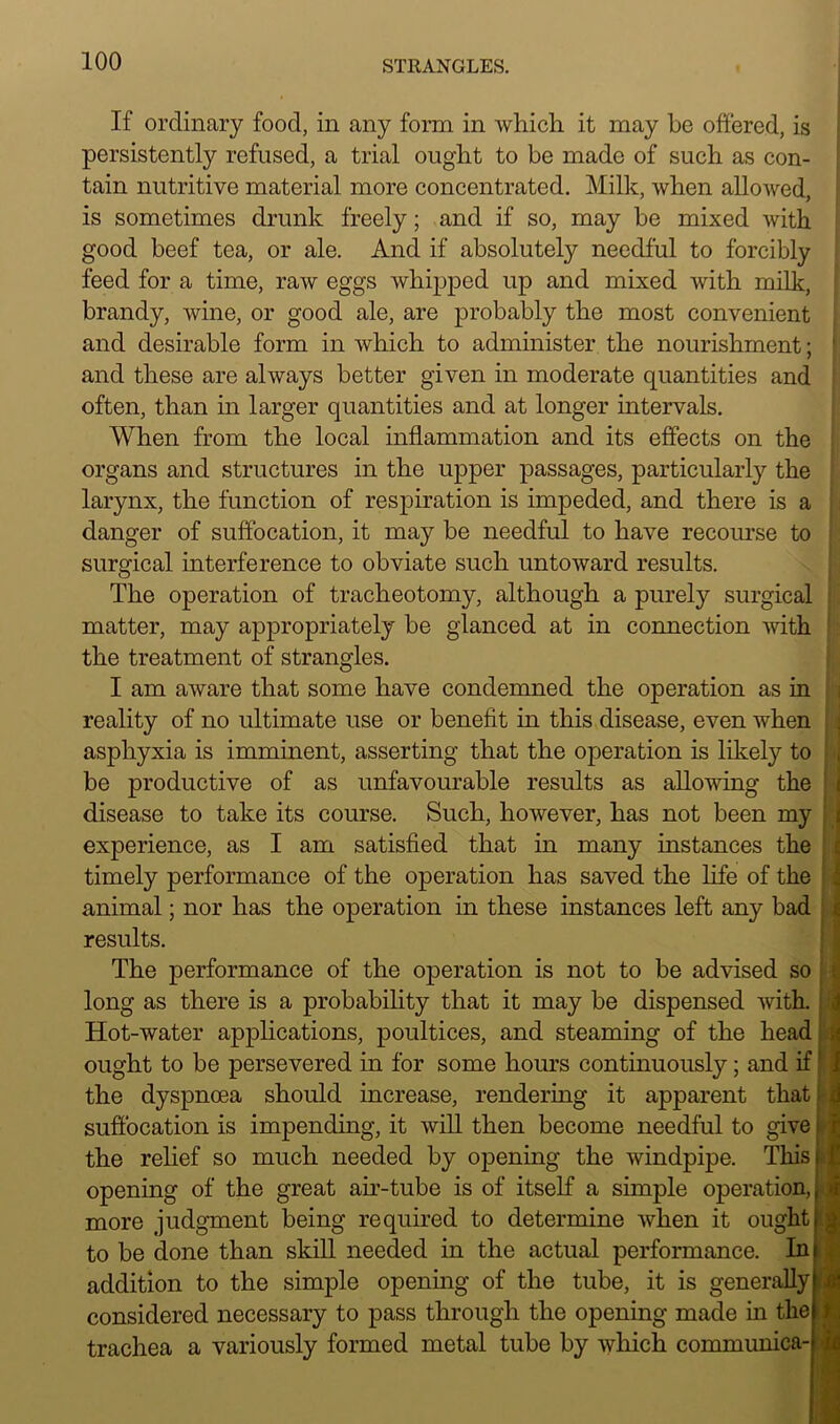 If ordinary food, in any form in which it may he offered, is persistently refused, a trial ought to be made of such as con- tain nutritive material more concentrated. Milk, when allowed, is sometimes drunk freely; and if so, may be mixed with good beef tea, or ale. And if absolutely needful to forcibly feed for a time, raw eggs whipped up and mixed with milk, brandy, wine, or good ale, are probably the most convenient and desirable form in which to administer the nourishment; and these are always better given in moderate quantities and often, than in larger quantities and at longer intervals. When from the local inflammation and its effects on the organs and structures in the upper passages, particularly the larynx, the function of respiration is impeded, and there is a danger of suffocation, it may be needful to have recourse to surgical interference to obviate such untoward results. The operation of tracheotomy, although a purely surgical matter, may appropriately be glanced at in connection with the treatment of strangles. I am aware that some have condemned the operation as in reality of no ultimate use or benefit in this disease, even when asphyxia is imminent, asserting that the operation is likely to be productive of as unfavourable results as allowing the disease to take its course. Such, however, has not been my experience, as I am satisfied that in many instances the timely performance of the operation has saved the life of the animal; nor has the operation in these instances left any bad results. The performance of the operation is not to be advised so long as there is a probability that it may be dispensed with. Hot-water applications, poultices, and steaming of the head ought to be persevered in for some hours continuously; and if the dyspnoea should increase, rendering it apparent that - suffocation is impending, it will then become needful to give the relief so much needed by opening the windpipe. This I opening of the great air-tube is of itself a simple operation, fl more judgment being required to determine when it ought to be done than skill needed in the actual performance. In addition to the simple opening of the tube, it is generally | considered necessary to pass through the opening made in the trachea a variously formed metal tube by which communica- ) * -