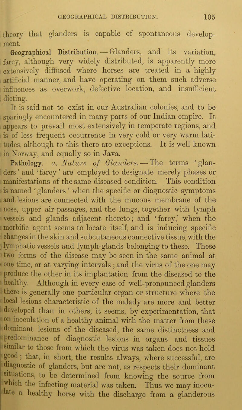 theory that glanders is capable of spontaneous develop- ment. Geographical Distribution. — Glanders, and its variation, farcy, although very widely distributed, is apparently more extensively diffused where horses are treated in a highly artificial manner, and have operating on them such adverse influences as overwork, defective location, and insufficient dieting. It is said not to exist in our Australian colonies, and to be sparingly encountered in many parts of our Indian empire. It appears to prevail most extensively in temperate regions, and is of less frequent occurrence in very cold or very warm lati- tudes, although to this there are exceptions. It is well known in Norway, and equally so in Java. Pathology, a. Nature of Glanders. — The terms ‘ glan- ders ’ and ‘ farcy ’ are employed to designate merely phases or manifestations of the same diseased condition. This condition is named ‘ glanders ’ when the specific or diagnostic symptoms and lesions are connected with the mucous membrane of the nose, upper air-passages, and the lungs, together with lymph vessels and glands adjacent thereto; and c farcy/ when the : morbific agent seems to locate itself, and is inducing specific changes in the skin and subcutaneous connective tissue, with the lymphatic vessels and lymph-glands belonging to these. These two forms of the disease may be seen in the same animal at one time, or at varying intervals ; and the virus of the one may produce the other in its implantation from the diseased to the healthy. Although in every case of well-pronounced glanders there is generally one particular organ or structure where the local lesions characteristic of the malady are more and better developed than in others, it seems, by experimentation, that on inoculation of a healthy animal with the matter from these dominant lesions of the diseased, the same distinctness and predominance of diagnostic lesions in organs and tissues similar to those from which the virus was taken does not hold good; that, in short, the results always, where successful, are diagnostic of glanders, but are not, as respects their dominant situations, to be determined from knowing the source from which the infecting material was taken. Thus we may inocu- late a healthy horse with the discharge from a glanderous