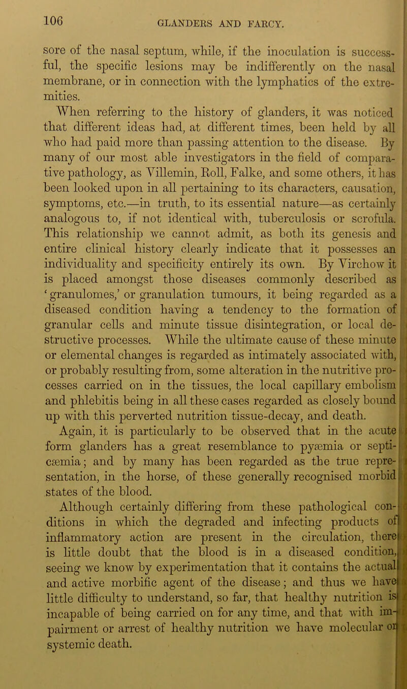 sore of the nasal septum, while, if the inoculation is success- ! ful, the specific lesions may be indifferently on the nasal membrane, or in connection with the lymphatics of the extre- mities. When referring to the history of glanders, it was noticed that different ideas had, at different times, been held by all who had paid more than passing attention to the disease. By many of our most able investigators in the field of compara- j tive pathology, as Villemin, Roll, Falke, and some others, it has been looked upon in all pertaining to its characters, causation, symptoms, etc.—in truth, to its essential nature—as certainly analogous to, if not identical with, tuberculosis or scrofula. This relationship we cannot admit, as both its genesis and entire clinical history clearly indicate that it possesses an I individuality and specificity entirely its own. By Virchow it ;; is placed amongst those diseases commonly described as i ‘ granulomes,’ or granulation tumours, it being regarded as a diseased condition having a tendency to the formation of granular cells and minute tissue disintegration, or local de- structive processes. While the ultimate cause of these minute or elemental changes is regarded as intimately associated with, or probably resulting from, some alteration in the nutritive pro- cesses carried on in the tissues, the local capillary embolism and phlebitis being in all these cases regarded as closely hound up with this perverted nutrition tissue-decay, and death. Again, it is particularly to be observed that in the acute form glanders has a great resemblance to pyaemia or septi- I ceemia; and by many has been regarded as the true repre- i sentation, in the horse, of these generally recognised morbid states of the blood. Although certainly differing from these pathological con-'«: ditions in which the degraded and infecting products ofl inflammatory action are present in the circulation, thereji is little doubt that the blood is in a diseased condition, seeing we know by experimentation that it contains the actual and active morbific agent of the disease; and thus we have little difficulty to understand, so far, that healthy nutrition is incapable of being carried on for any time, and that with im-» pairment or arrest of healthy nutrition we have molecular orj systemic death.