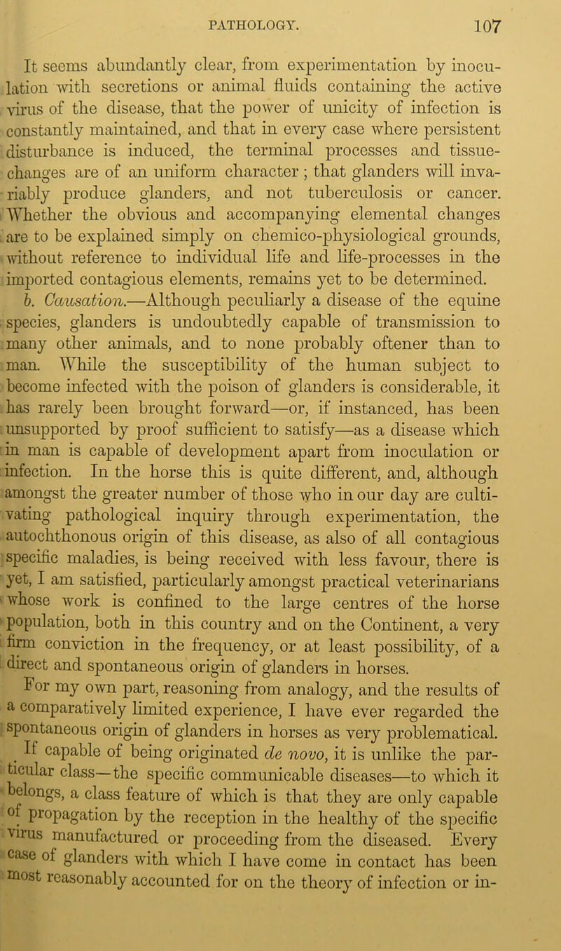 It seems abundantly clear, from experimentation by inocu- lation with secretions or animal fluids containing the active virus of the disease, that the power of unicity of infection is constantly maintained, and that in every case where persistent disturbance is induced, the terminal processes and tissue- changes are of an uniform character ; that glanders will inva- riably produce glanders, and not tuberculosis or cancer. Whether the obvious and accompanying elemental changes are to be explained simply on chemico-physiological grounds, without reference to individual life and life-processes in the imported contagious elements, remains yet to be determined. b. Causation.—Although peculiarly a disease of the equine ■ species, glanders is undoubtedly capable of transmission to many other animals, and to none probably oftener than to man. While the susceptibility of the human subject to become infected with the poison of glanders is considerable, it has rarely been brought forward—or, if instanced, has been unsupported by proof sufficient to satisfy—as a disease which in man is capable of development apart from inoculation or infection. In the horse this is quite different, and, although amongst the greater number of those who in our day are culti- vating pathological inquiry through experimentation, the autochthonous origin of this disease, as also of all contagious specific maladies, is being received with less favour, there is yet, I am satisfied, particularly amongst practical veterinarians whose work is confined to the large centres of the horse population, both in this country and on the Continent, a very • firm conviction in the frequency, or at least possibility, of a direct and spontaneous origin of glanders in horses. For my own part, reasoning from analogy, and the results of a comparatively limited experience, I have ever regarded the spontaneous origin of glanders in horses as very problematical. . ^ capable of being originated de novo, it is unlike the par- ticular class—the specific communicable diseases—to which it belongs, a class feature of which is that they are only capable of propagation by the reception in the healthy of the specific virus manufactured or proceeding from the diseased. Every case of glanders with which I have come in contact has been most reasonably accounted for on the theory of infection or in-